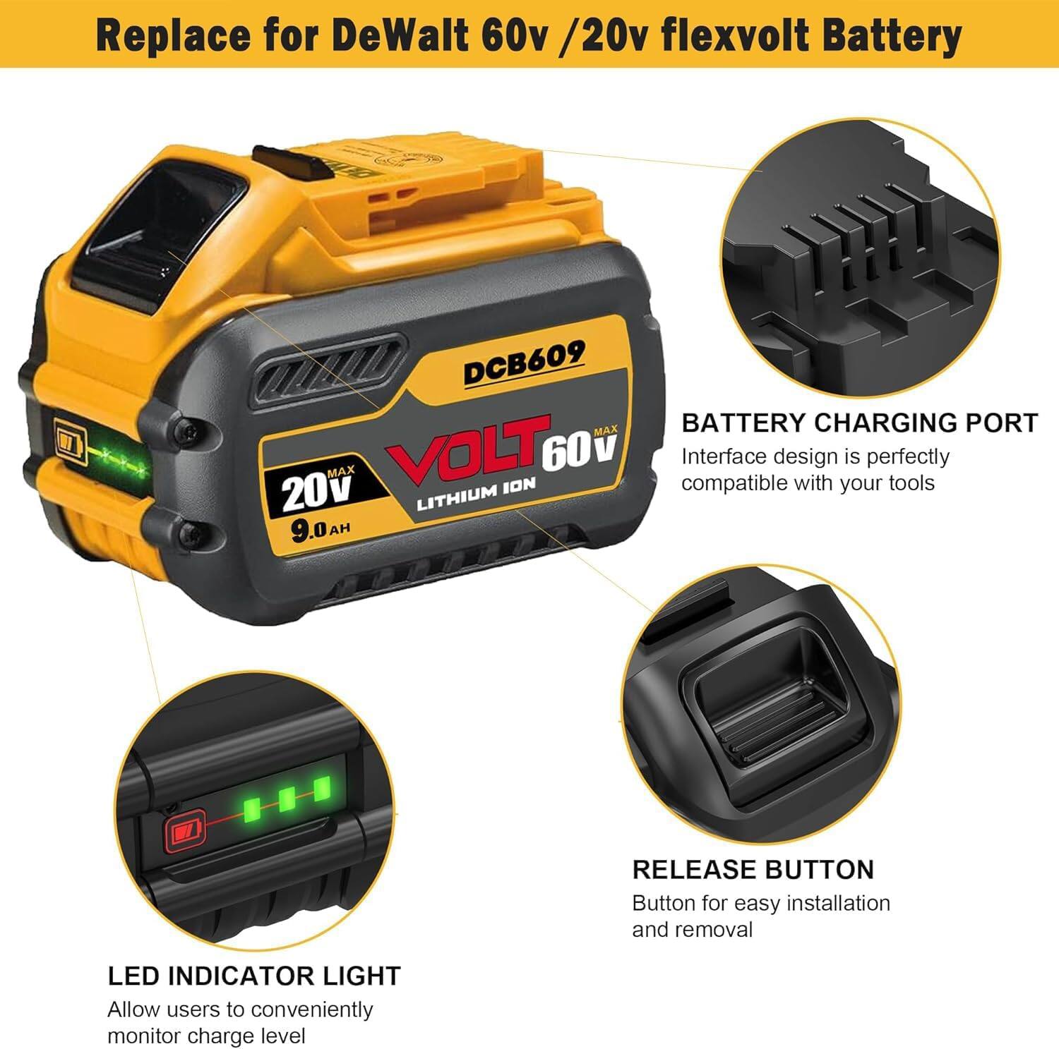 Replace for DeWalt 60v / 20v flexvolt Battery

1. DCB609
2. MAX BATTERY CHARGING PORT
3. MAX VOLT 60v
4. Interface design is perfectly compatible with your tools
5. LITHIUM ION
6. 9.0 H
7. RELEASE BUTTON
8. Button for easy installation and removal
9. LED INDICATOR LIGHT
10. Allow users to conveniently monitor charge level