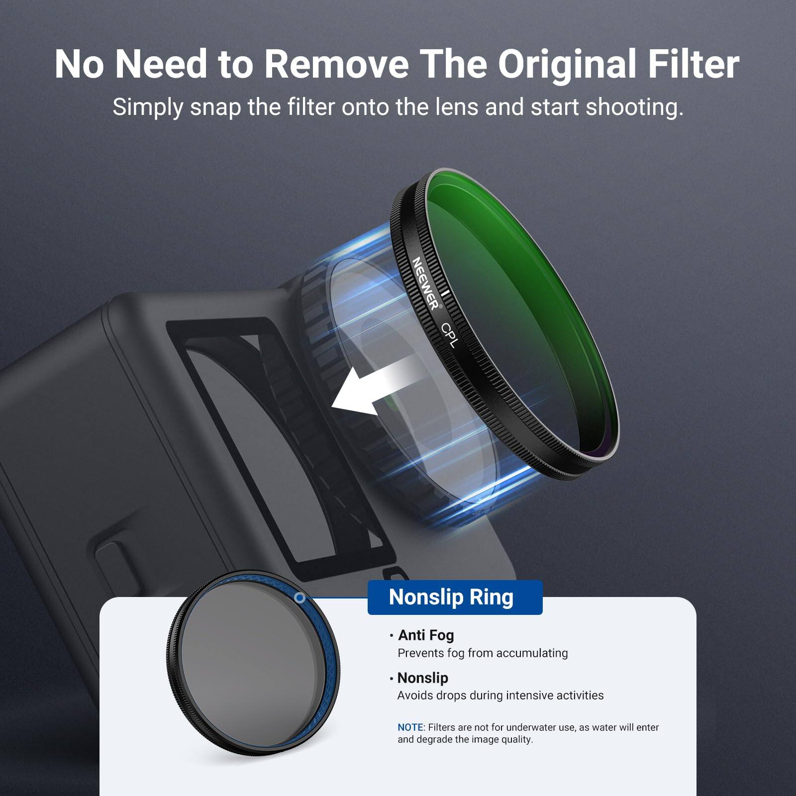 No Need to Remove The Original Filter  
Simply snap the filter onto the lens and start shooting.  

NEEWER CPL  
Nonslip Ring  
Anti Fog  
Prevents fog from accumulating  
Nonslip  
Avoids drops during intensive activities  

NOTE: Filters are not for underwater use, as water will enter and degrade the image quality.