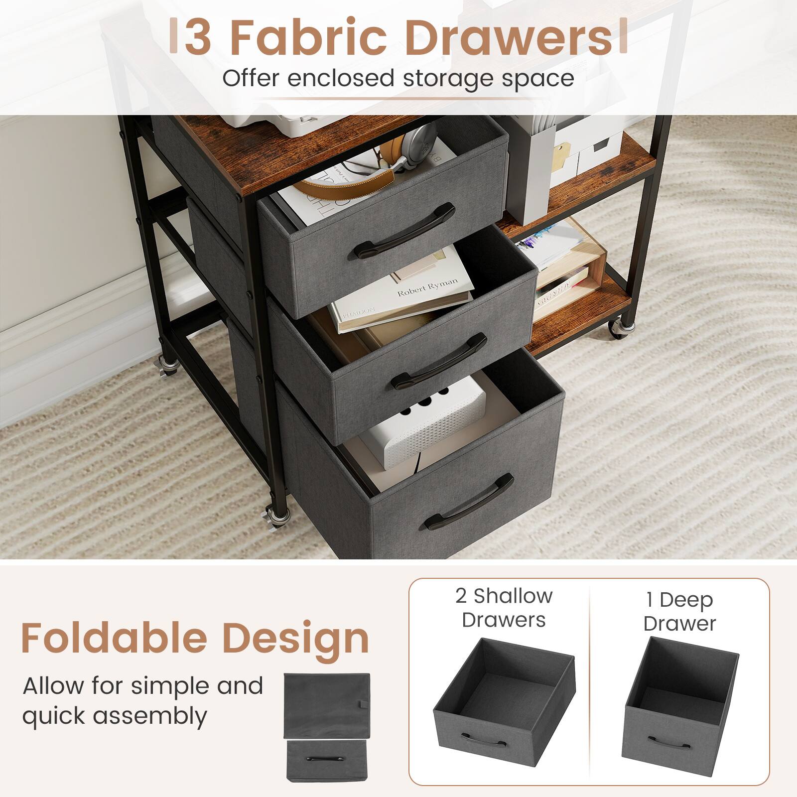 13 Fabric Drawers  
Offer enclosed storage space  

Foldable Design  
Allow for simple and quick assembly  

2 Shallow Drawers  
1 Deep Drawer