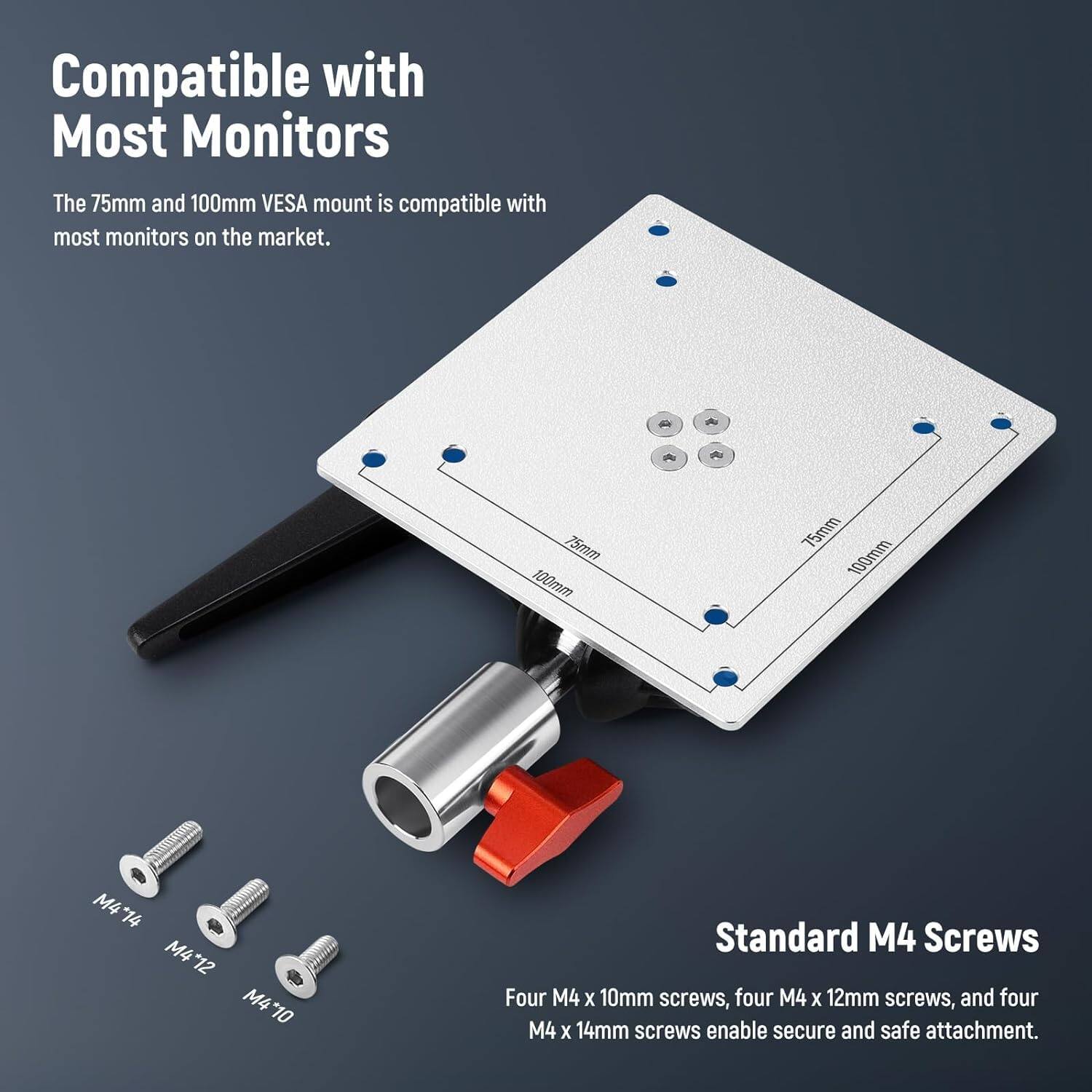 Compatible with Most Monitors

The 75mm and 100mm VESA mount is compatible with most monitors on the market.

Standard M4 Screws

Four M4 x 10mm screws, four M4 x 12mm screws, and four M4 x 14mm screws enable secure and safe attachment.
