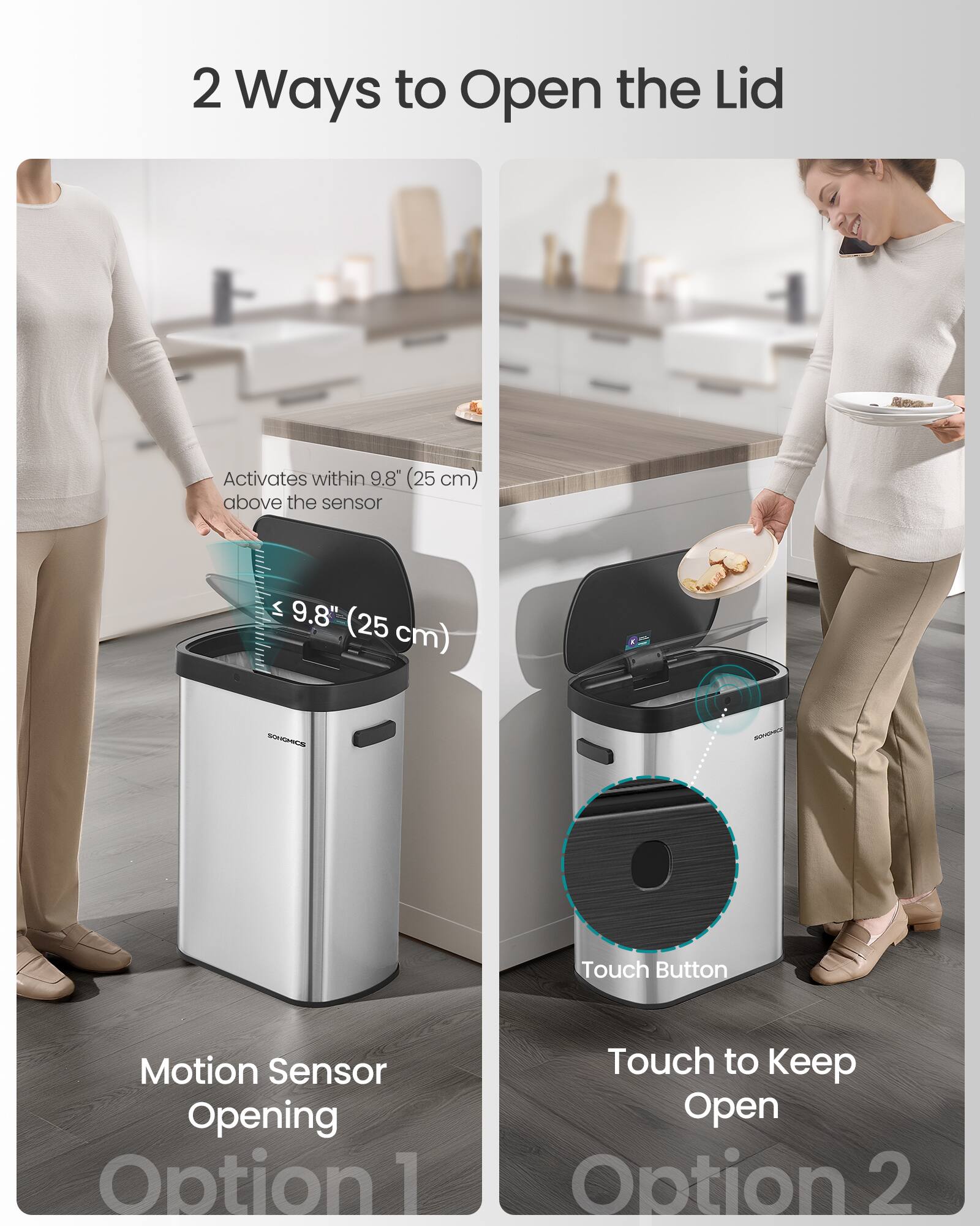 2 Ways to Open the Lid

Activates within 9.8" (25 cm) above the sensor

SONGHICS

Touch Button Motion Sensor Opening

Option 1: Touch to Keep Open

Option 2