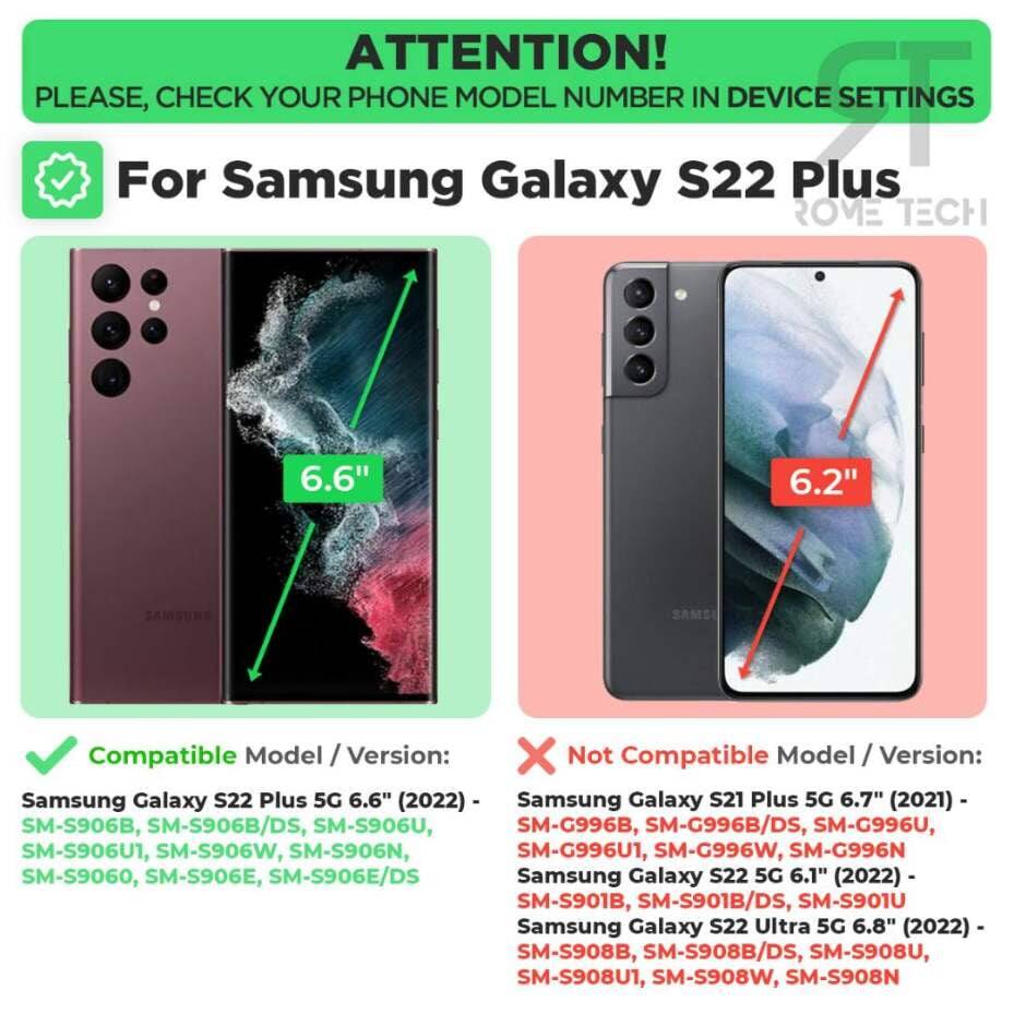 **ATTENTION!**  
PLEASE, CHECK YOUR PHONE MODEL NUMBER IN DEVICE SETTINGS

---

**For Samsung Galaxy S22 Plus**  
**ROME TECH**

---

**Compatible Model / Version:**  
Samsung Galaxy S22 Plus 5G 6.6" (2022)  
SM-S906B, SM-S906B/DS, SM-S906U, SM-S906U1, SM-S906W, SM-S906N, SM-S9060, SM-S906E, SM-S906E/DS

---

**Not Compatible Model / Version:**  
Samsung Galaxy S21 Plus 5G 6.7" (2021)  
SM-G996B, SM-G996B/DS, SM-G996U, SM-G996U1, SM-G996W, SM-G996N  
Samsung Galaxy S22 5G 6.1" (2022)  
SM-S901B, SM-S901B/DS, SM-S901U  
Samsung Galaxy S22 Ultra 5G
