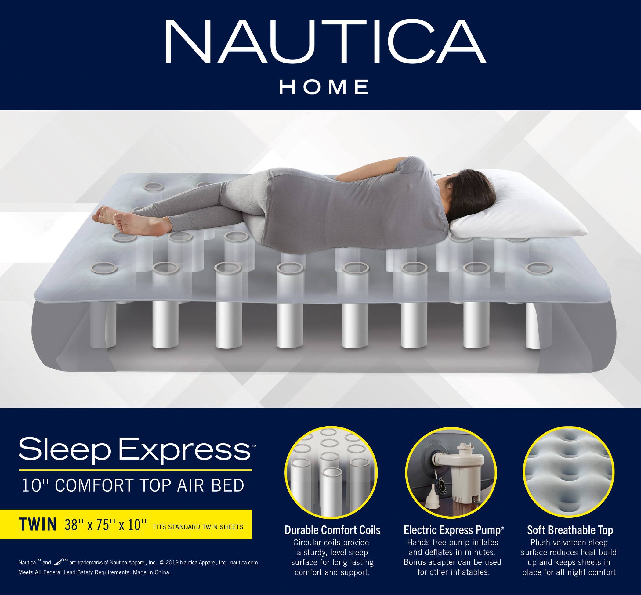 NAUTICA HOME

Sleep Express 10" COMFORT TOP AIR BED  
TWIN 38" X 75" X 10"  
FITS STANDARD TWIN SHEETS

- **Durable Comfort Coils**  
  Circular coils provide a sturdy, level sleep surface for long-lasting comfort and support.

- **Electric Express Pump**  
  Hands-free pump inflates and deflates in minutes. Bonus adapter can be used for other inflatables.

- **Soft Breathable Top**  
  Plush velveteen sleep surface reduces heat build-up and keeps sheets in place for all-night comfort.

Nautica and Sleep Express™ are trademarks of Nautica Apparel, Inc. © 2019 Nautica Apparel, Inc. nautica.com  
Meets All Federal Lead Safety Requirements. Made in China