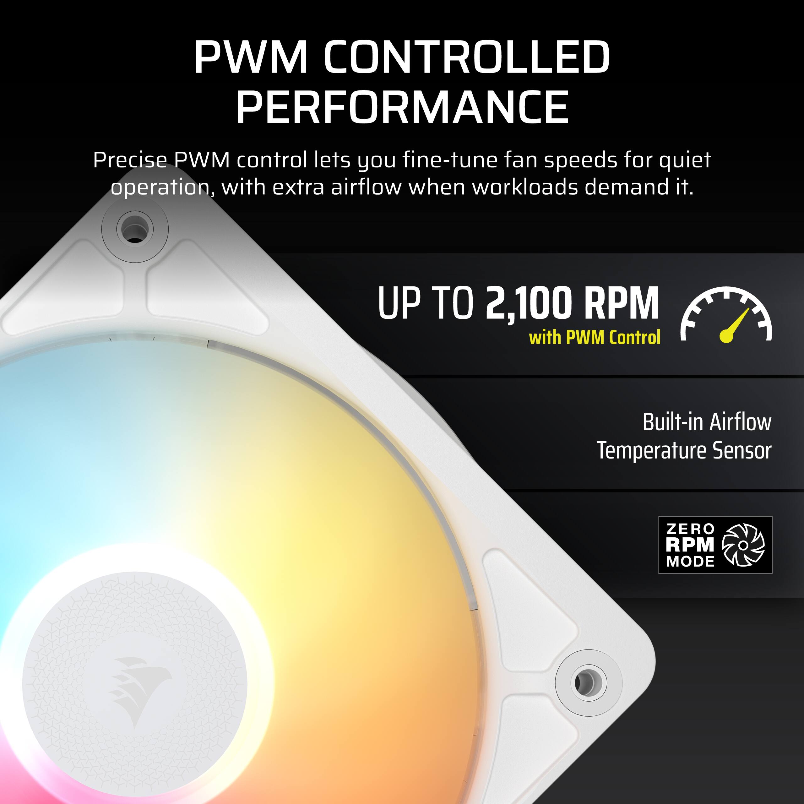 PWM CONTROLLED PERFORMANCE  
Precise PWM control lets you fine-tune fan speeds for quiet operation, with extra airflow when workloads demand it.  
UP TO 2,100 RPM with PWM Control  
Built-in Airflow Temperature Sensor  
ZERO RPM MODE