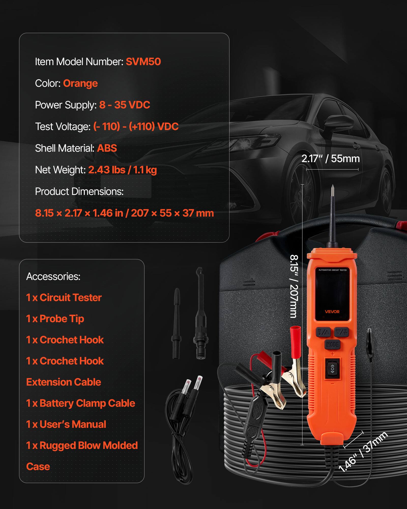 Item Model Number: SVM50  
Color: Orange  
Power Supply: 8 - 35 VDC  
Test Voltage: (-110) - (+110) VDC  
Shell Material: ABS  
Net Weight: 2.43 lbs / 1.1 kg  
Product Dimensions: 8.15 x 2.17 x 1.46 in / 207 x 55 x 37 mm  

Accessories:  
1 x Circuit Tester  
1 x Probe Tip  
1 x Crochet Hook  
1 x Crochet Hook Extension Cable  
1 x Battery Clamp Cable  
1 x User's Manual  
1 x Rugged Blow Molded Case