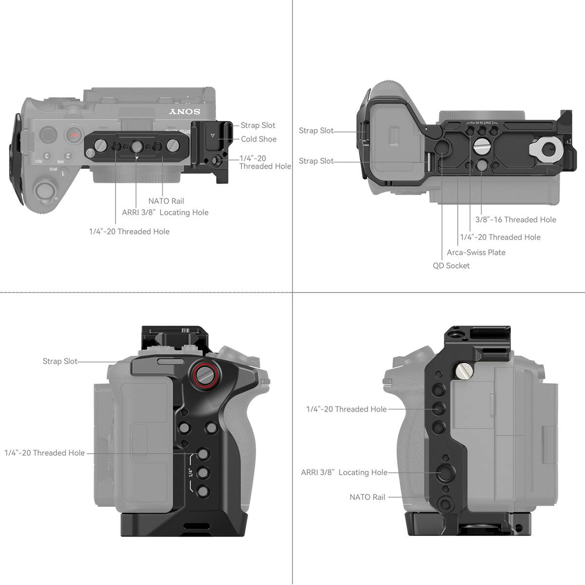 SONY  
Strap Slot  
Cold Shoe  
Strap Slot  
1/4"-20 Threaded Hole  
NATO Rail  
ARRI 3/8" Locating Hole  
1/4"-20 Threaded Hole  
3/8"-16 Threaded Hole  
1/4"-20 Threaded Hole  
Arca-Swiss Plate  
QD Socket  
Strap Slot  
1/4"-20 Threaded Hole  
ARRI 3/8" Locating Hole  
NATO Rail