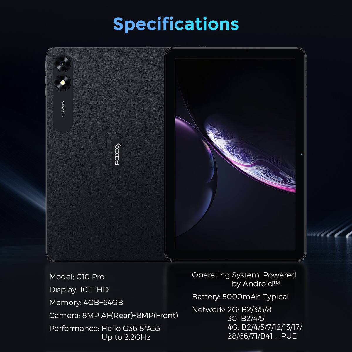 **Specifications**

- **Model:** C10 Pro
- **Display:** 10.1" HD
- **Memory:** 4GB+64GB
- **Camera:** 8MP AF(Rear)+8MP(Front)
- **Performance:** Helio G36 8*A53 Up to 2.2GHz
- **Operating System:** Powered by Android™
- **Battery:** 5000mAh Typical
- **Network:**
  - 2G: B2/3/5/8
  - 3G: B2/4/5
  - 4G: B2/4/5/7/12/13/17/28/66/71/B41 HPUE