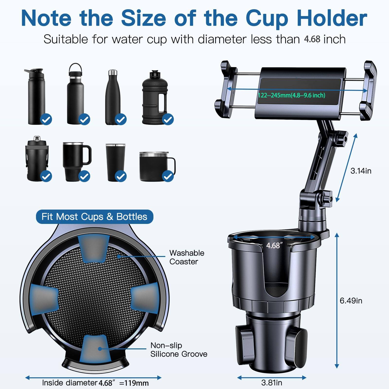 Note the Size of the Cup Holder

Suitable for water cup with diameter less than 4.68 inch

122-245mm(4.8-9.6 inch)

Fit Most Cups & Bottles

Washable Coaster

Non-slip Silicone Groove

Inside diameter 4.68" = 119mm

3.14in

6.49in

3.81in
