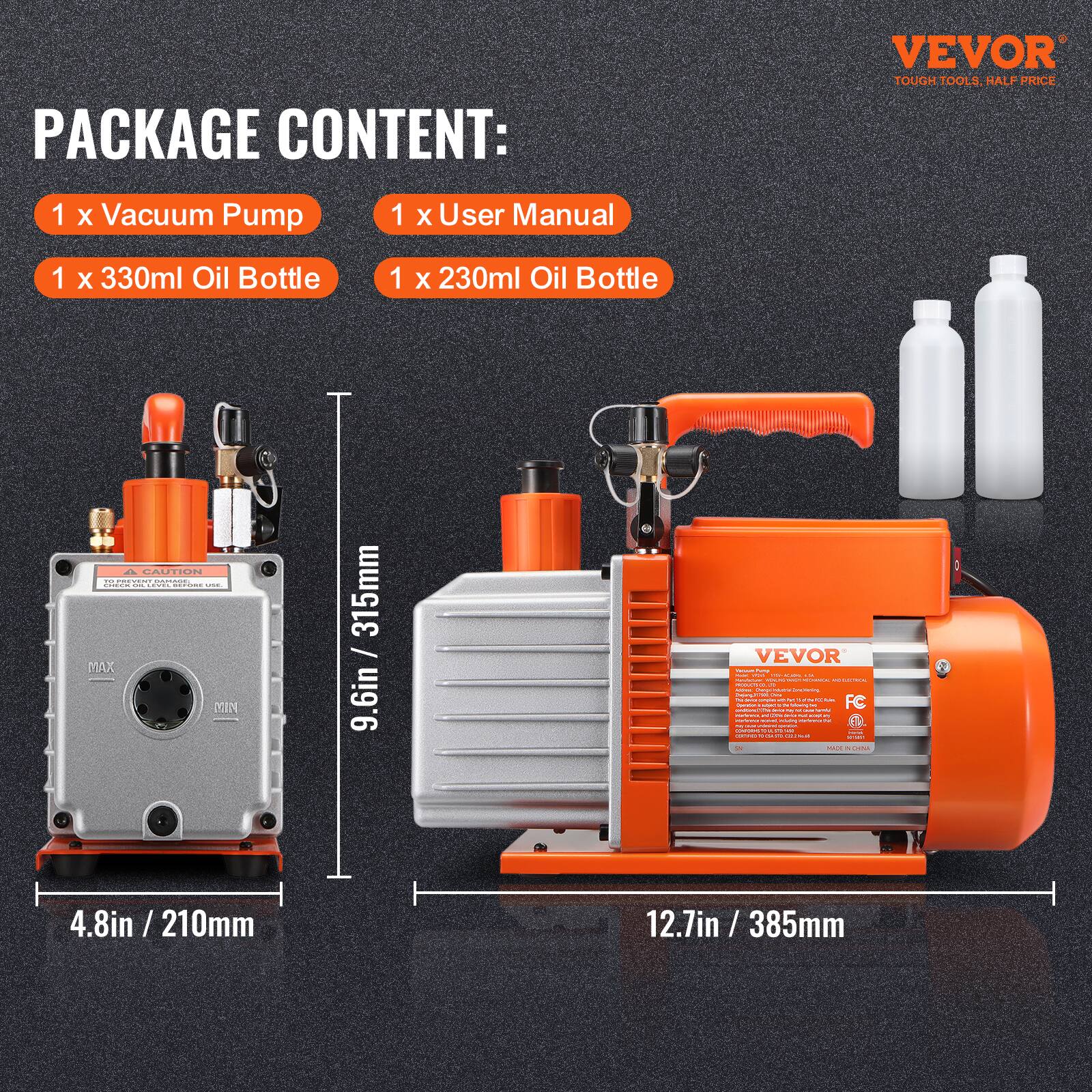 PACKAGE CONTENT:  
1 x Vacuum Pump  
1 x User Manual  
1 x 330ml Oil Bottle  
1 x 230ml Oil Bottle  

VEVOR TOUGH TOOLS HALF PRICE  

MAX YIN 315mm / 9.6in  
4.8in / 210mm  
4.8in / 12.7in / 385mm