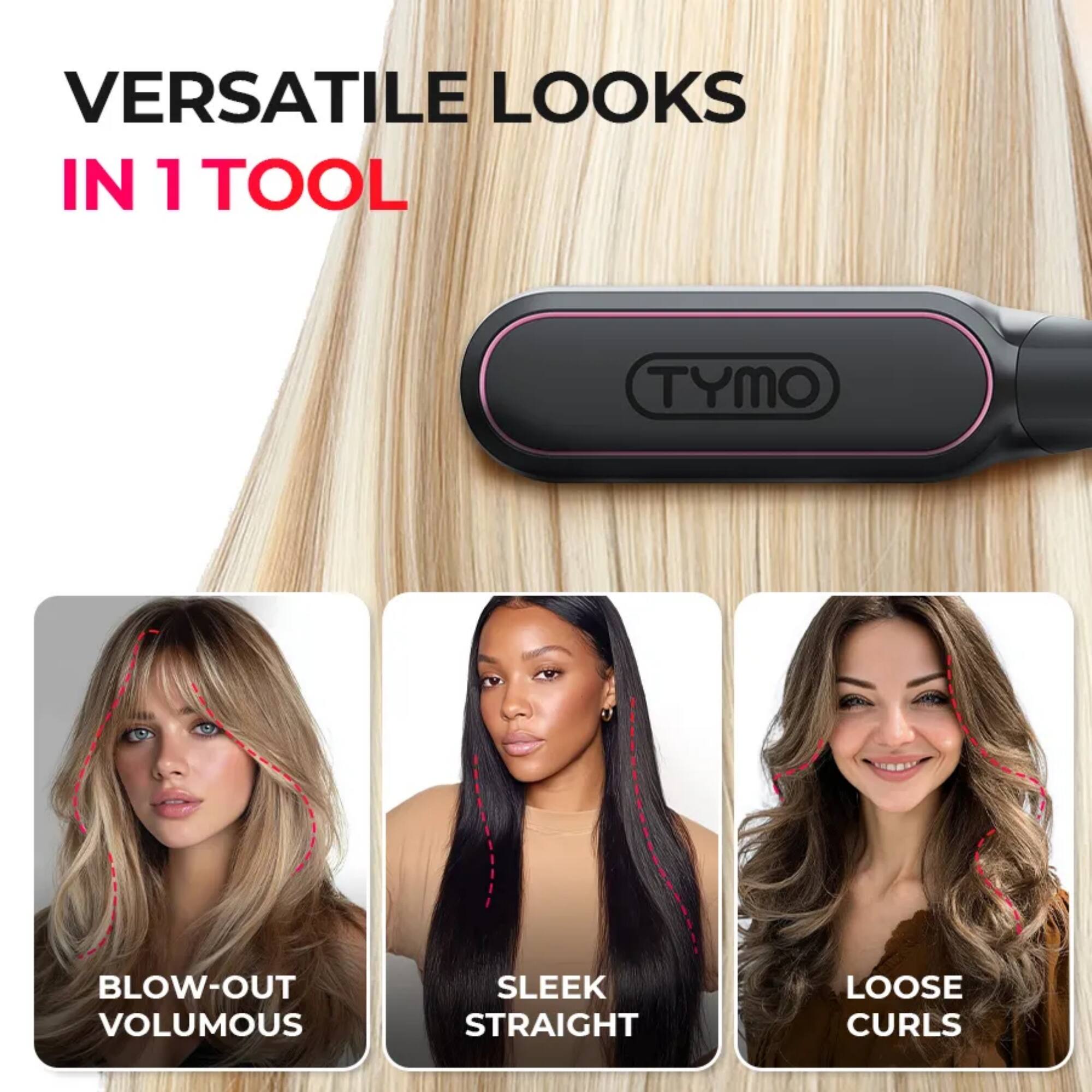 VERSATILE LOOKS IN 1 TOOL

TYMO

BLOW-OUT VOLUMOUS

SLEEK STRAIGHT

LOOSE CURLS