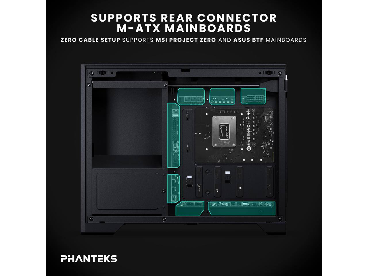 SUPPORTS REAR CONNECTOR  
M-ATX MAINBOARDS  
ZERO CABLE SETUP SUPPORTS MSI PROJECT ZERO AND ASUS BTF MAINBOARDS  

PHANTEKS