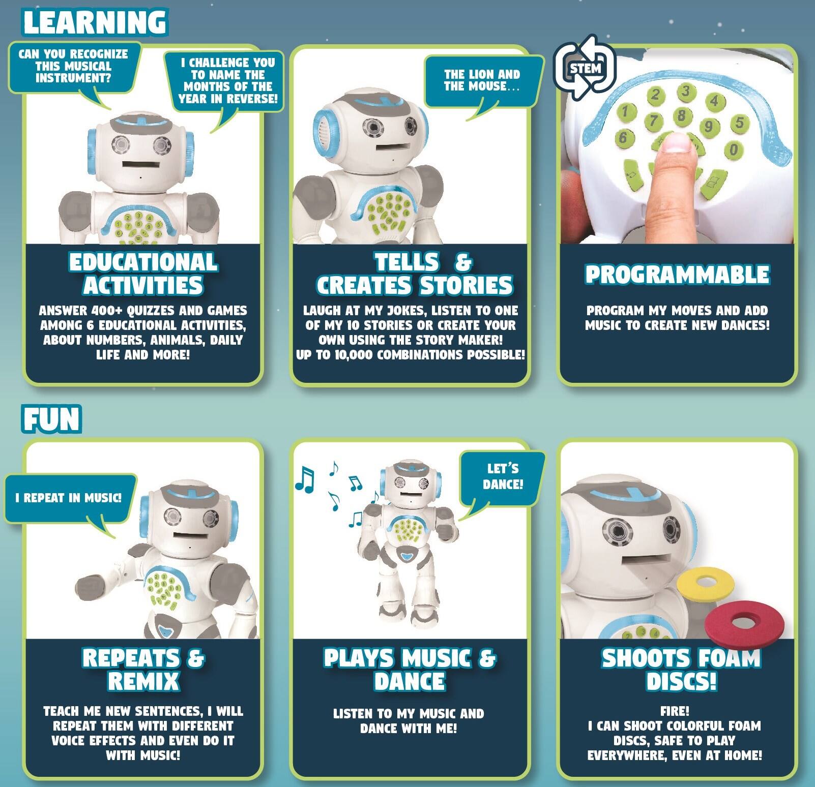**LEARNING**

- CAN YOU RECOGNIZE THIS MUSICAL INSTRUMENT?
- I CHALLENGE YOU TO NAME THE MONTHS OF THE YEAR IN REVERSE!
- THE LION AND THE MOUSE...

**EDUCATIONAL ACTIVITIES**

- ANSWER 400+ QUIZZES AND GAMES AMONG 6 EDUCATIONAL ACTIVITIES, ABOUT NUMBERS, ANIMALS, DAILY LIFE AND MORE!

**TELLS & CREATES STORIES**

- LAUGH AT MY JOKES, LISTEN TO ONE OF MY 10 STORIES OR CREATE YOUR OWN USING THE STORY MAKER! UP TO 10,000 COMBINATIONS POSSIBLE!

**PROGRAMMABLE**

- PROGRAM MY MOVES AND ADD MUSIC TO CREATE NEW DANCES!

**FUN**

- I REPEAT IN MUSIC! TEACH ME NEW SENTENCES, I WILL REPEAT THEM WITH DIFFERENT VOICE EFFECTS AND EVEN DO IT WITH MUSIC!
- LET'S DANCE! LISTEN TO MY MUSIC AND DANCE WITH ME!
- SHOOTS FOAM DISCS! I CAN SHOOT COLORFUL FOAM DISCS, SAFE TO PLAY EVERYWHERE, EVEN AT HOME!