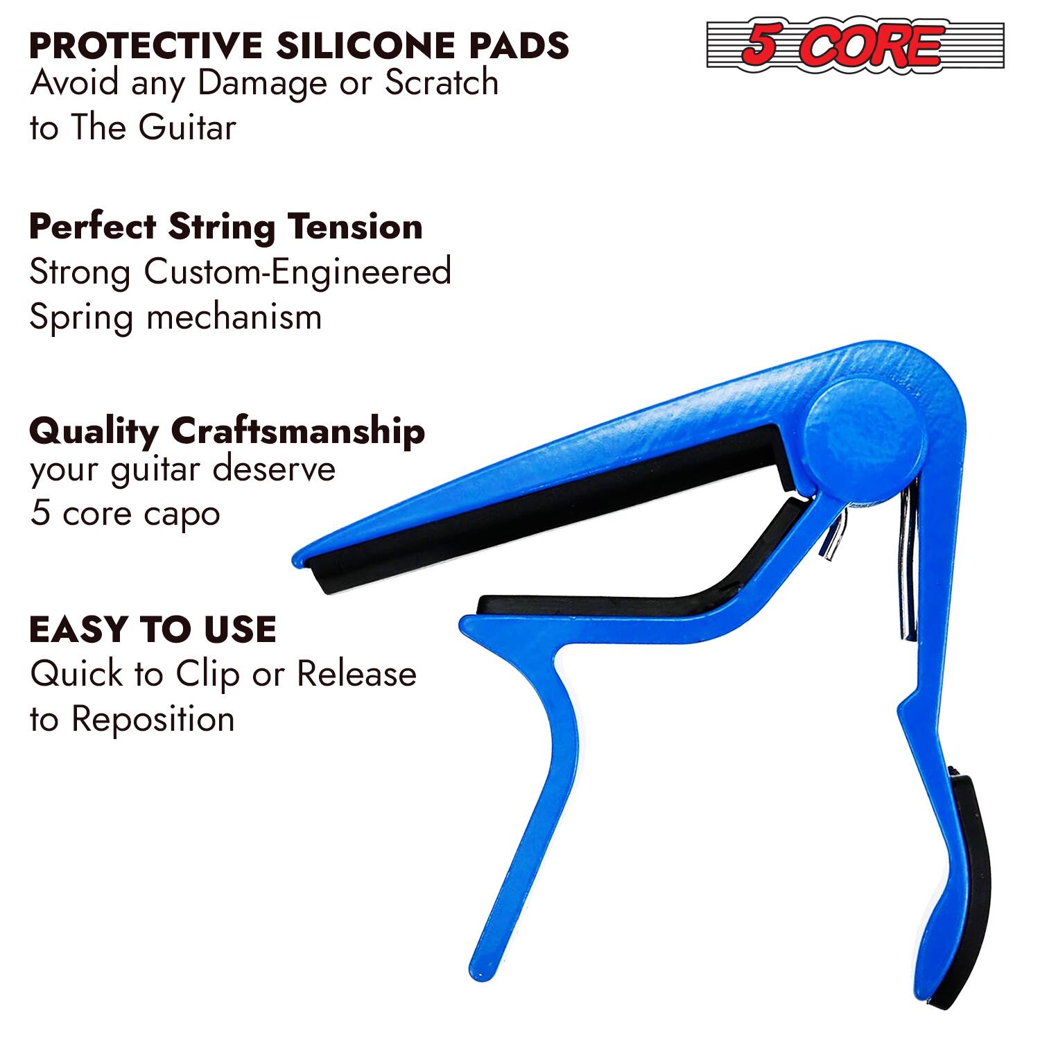 **PROTECTIVE SILICONE PADS**  
Avoid any Damage or Scratch to The Guitar

**Perfect String Tension**  
Strong Custom-Engineered Spring mechanism

**Quality Craftsmanship**  
your guitar deserve  
5 core capo

**EASY TO USE**  
Quick to Clip or Release to Reposition