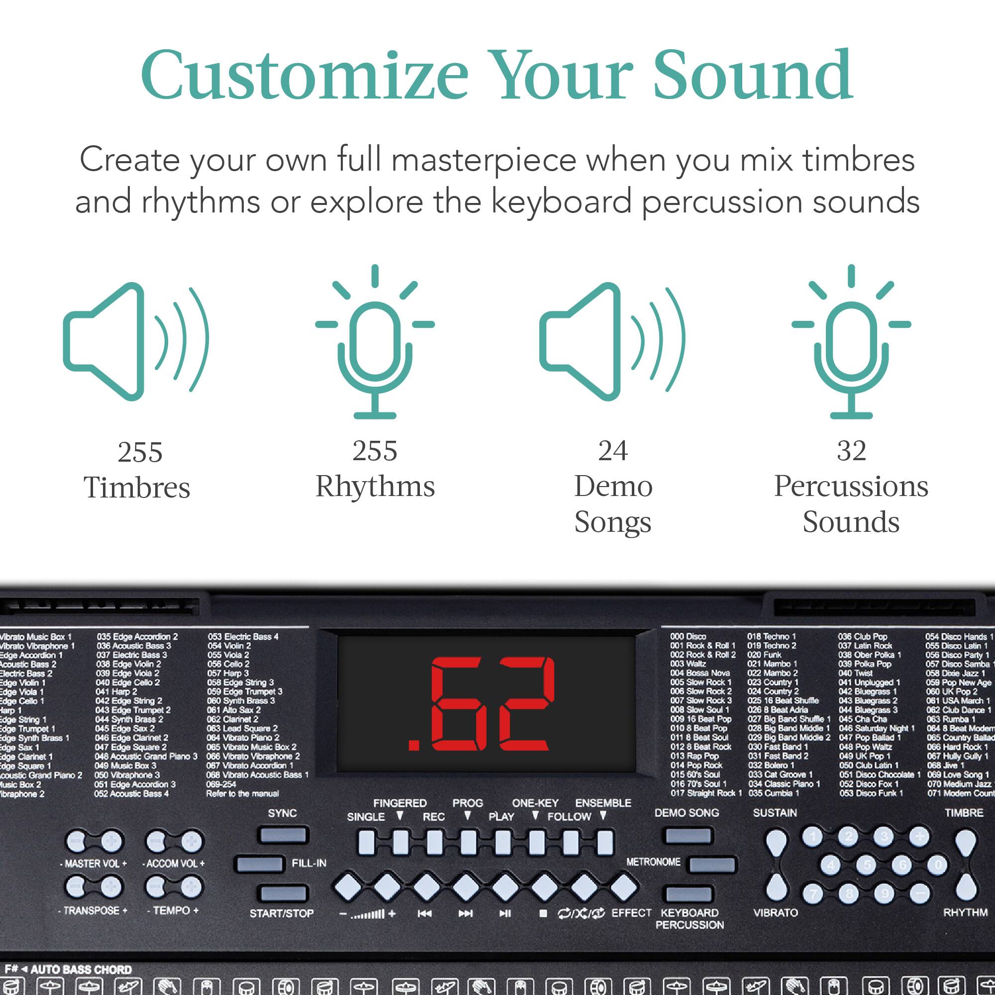 Customize Your Sound

Create your own full masterpiece when you mix timbres and rhythms or explore the keyboard percussion sounds

255 Timbres  
255 Rhythms  
24 Demo Songs  
32 Percussions Sounds

FINGERED  
PROG  
ONE-KEY ENSEMBLE  
SINGLE  
REC  
PLAY  
FOLLOW  
DEMO SONG  
SUSTAIN  
POKA  
POLA  
UNPLU

AUTO BASS CHORD

MASTER VOL  
ACCOMP VOL  
TRANSPOSE  
TEMPO  
START/STOP  
FILL-IN  
SYNC  
EFFECT  
KEYBOARD  
PERCUSSION  
VIBRATO  
RHYTHM