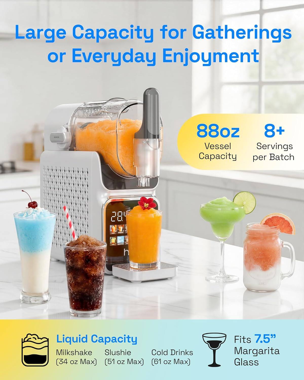 Large Capacity for Gatherings or Everyday Enjoyment

88oz Vessel Capacity  
8+ Servings per Batch

Liquid Capacity  
- Milkshake (34 oz Max)  
- Slushie (51 oz Max)  
- Cold Drinks (61 oz Max)  

Fits 7.5" Margarita Glass