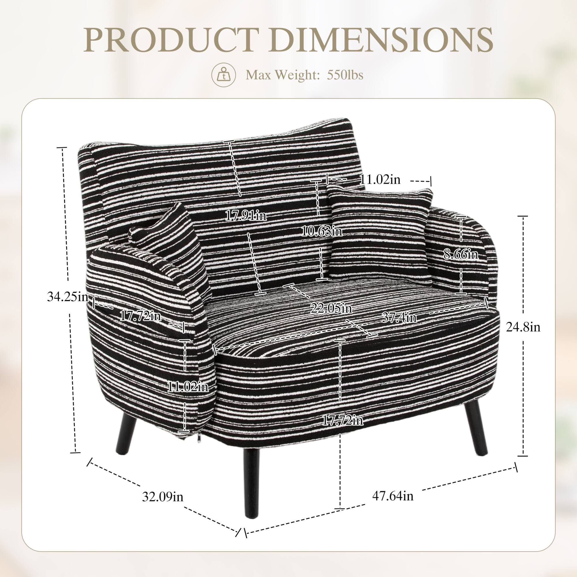 PRODUCT DIMENSIONS  
Max Weight: 550lbs  

- Height: 37.4in  
- Width: 47.64in  
- Depth: 32.09in  
- Seat Height: 17.72in  
- Seat Depth: 22.05in  
- Arm Height: 17.91in  
- Arm Width: 11.02in  
- Back Height: 34.25in  
- Back Width: 10.63in  
- Back Depth: 8.66in  
- Overall Height: 24.8in