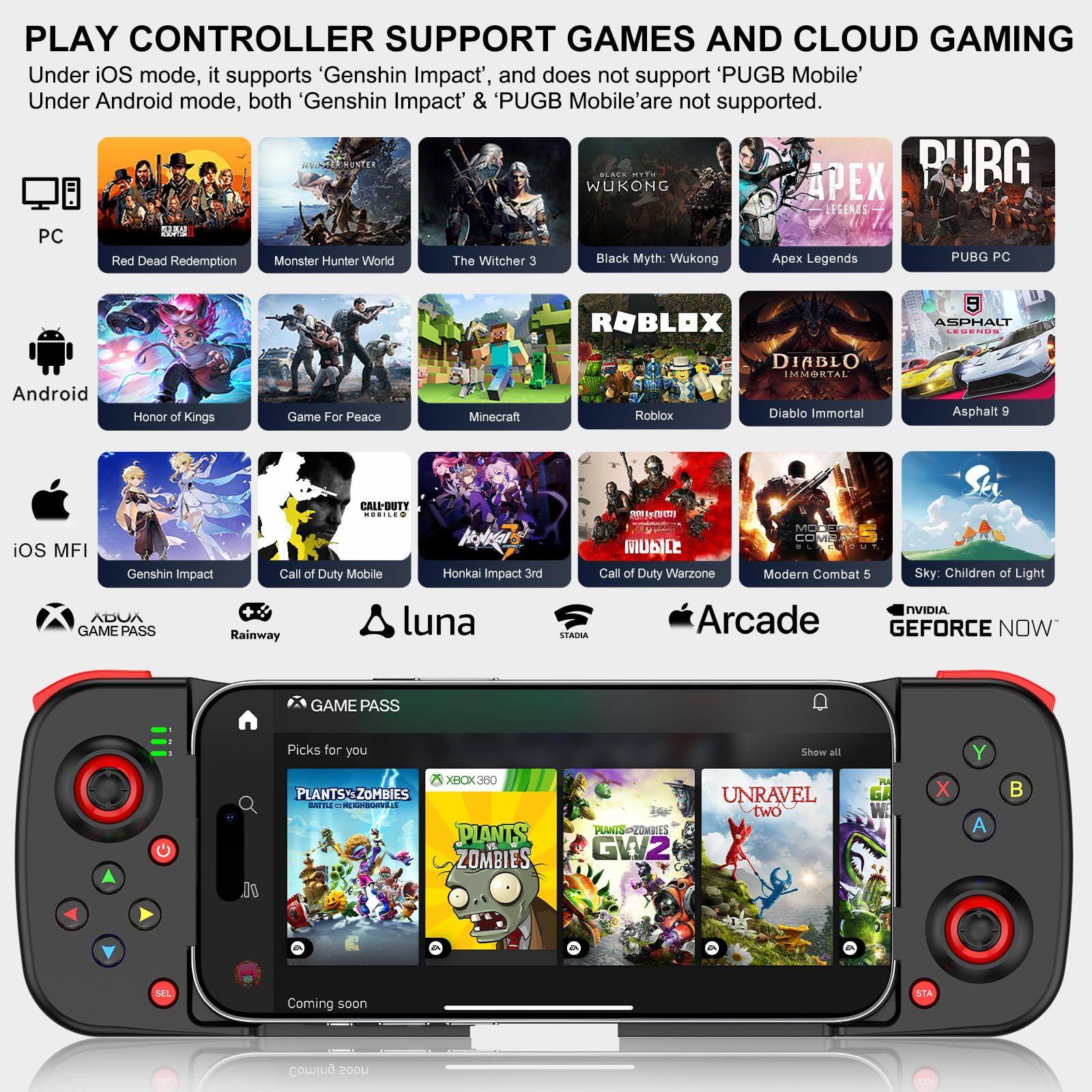 **PLAY CONTROLLER SUPPORT GAMES AND CLOUD GAMING**

Under iOS mode, it supports 'Genshin Impact', and does not support 'PUBG Mobile'.  
Under Android mode, both 'Genshin Impact' & 'PUBG Mobile' are not supported.

**PC**
- Red Dead Redemption
- Monster Hunter World
- The Witcher 3
- Black Myth: Wukong
- Apex Legends
- PUBG PC

**Android**
- Honor of Kings
- Game For Peace
- Minecraft
- Roblox
- Diablo Immortal
- Asphalt 9
- Call of Duty Warzone
- Modern Combat 5
- Sky: Children of Light

**iOS MFI**
- Genshin Impact
- Call of Duty Mobile
- Honkai Impact 3rd
- Call of Duty Mobile
- Rainway
- luna

**GAME PASS**
- Plants vs. Zombies
- GW2
- Unravel Two

**Arcade**
- Plants vs. Zombies
- GW2
- Unravel Two

**NVIDIA GEFORCE NOW**
- Plants vs. Zombies
- GW2
- Unravel Two

**Other Services**
- Game