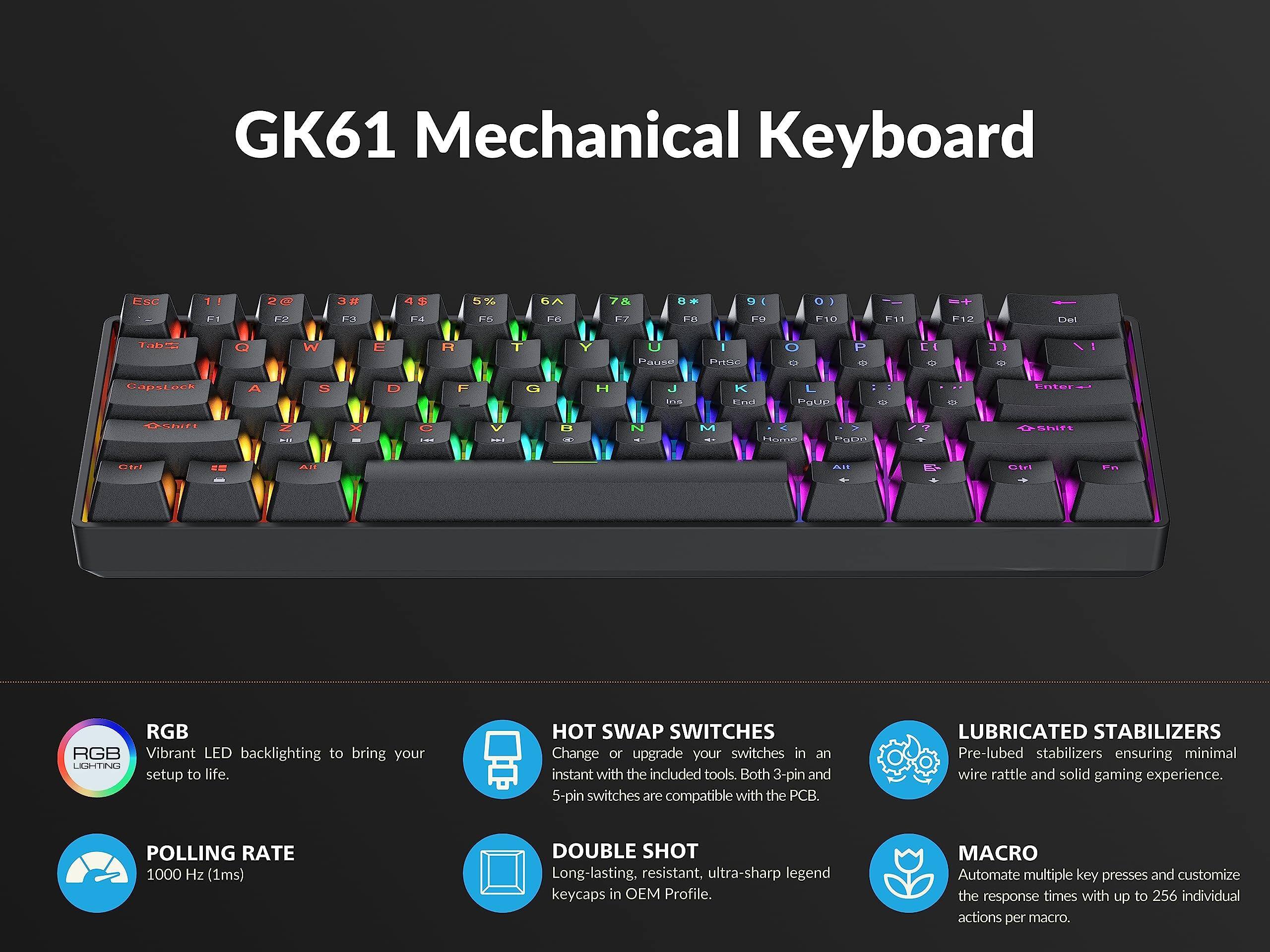GK61 Mechanical Keyboard

- RGB: Vibrant LED backlighting to bring your setup to life.
- POLLING RATE: 1000 Hz (1ms)
- HOT SWAP SWITCHES: Change or upgrade your switches in an instant with the included tools. Both 3-pin and 5-pin switches are compatible with the PCB.
- DOUBLE SHOT: Long-lasting, resistant, ultra-sharp legend keycaps in OEM Profile.
- LUBRICATED STABILIZERS: Pre-lubed stabilizers ensuring minimal wire rattle and solid gaming experience.
- MACRO: Automate multiple key presses and customize the response times with up to 256 individual actions per macro.