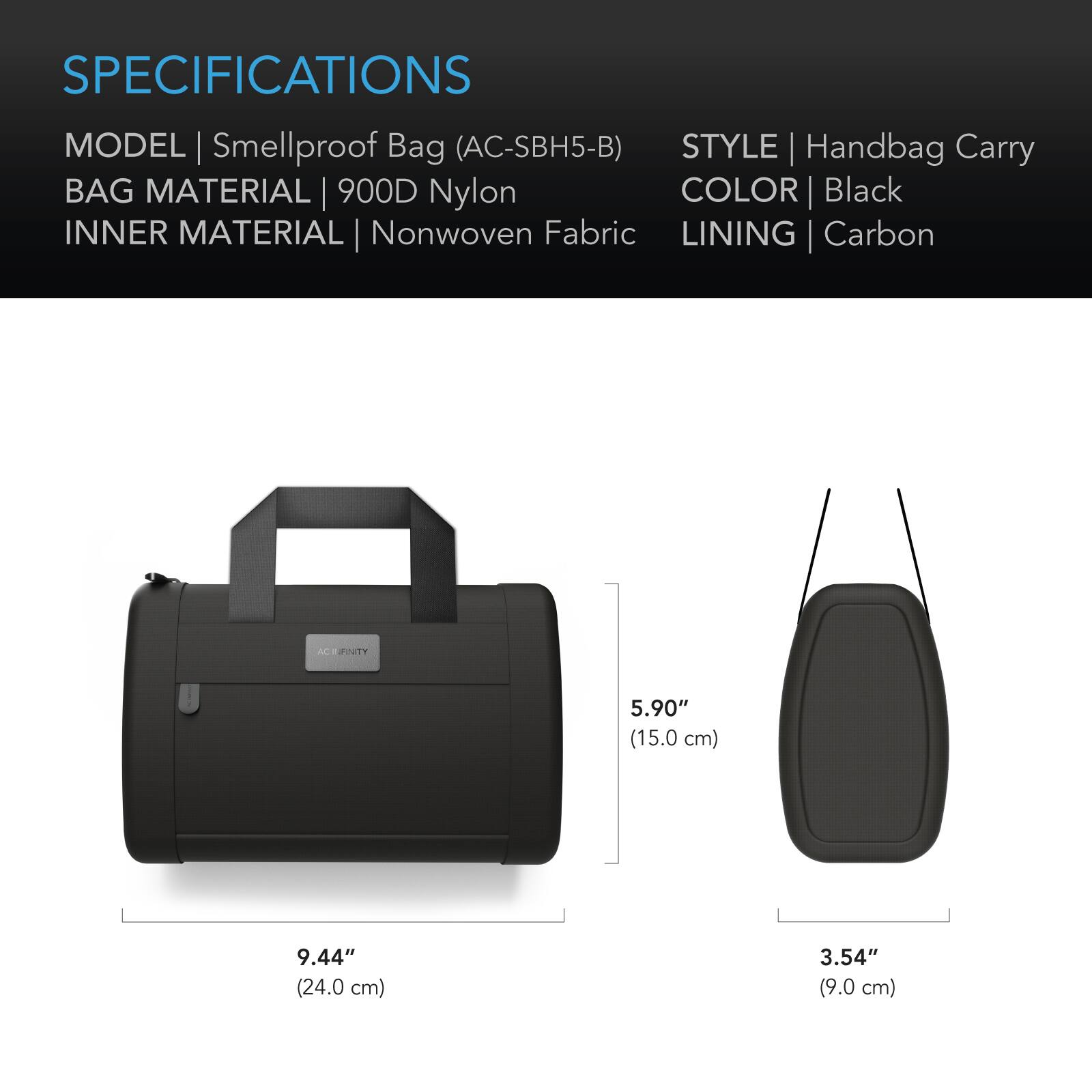 SPECIFICATIONS  
MODEL | Smellproof Bag (AC-SBH5-B)  
STYLE | Handbag Carry  
BAG MATERIAL | 900D Nylon  
INNER MATERIAL | Nonwoven Fabric  
COLOR | Black  
LINING | Carbon  

ACT FINITY  
5.90" (15.0 cm)  
9.44" (24.0 cm)  
3.54" (9.0 cm)