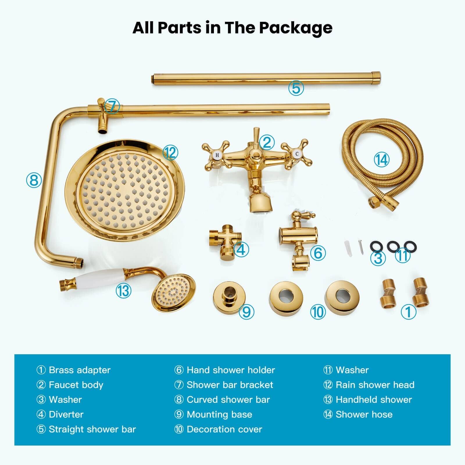 All Parts in The Package

1. Brass adapter
2. Faucet body
3. Washer
4. Diverter
5. Straight shower bar
6. Hand shower holder
7. Shower bar bracket
8. Curved shower bar
9. Mounting base
10. Decoration cover
11. Washer
12. Rain shower head
13. Handheld shower
14. Shower hose