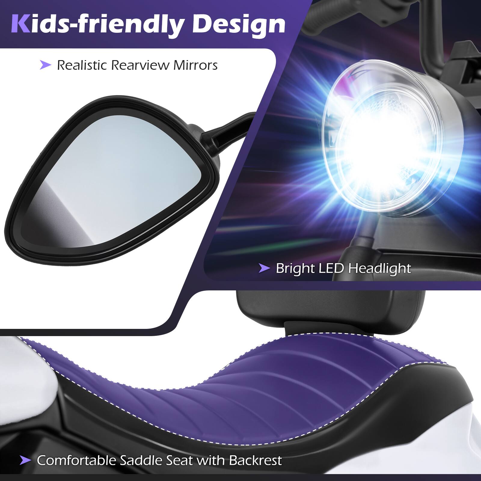 Kids-friendly Design  
- Realistic Rearview Mirrors  
- Bright LED Headlight  
- Comfortable Saddle Seat with Backrest