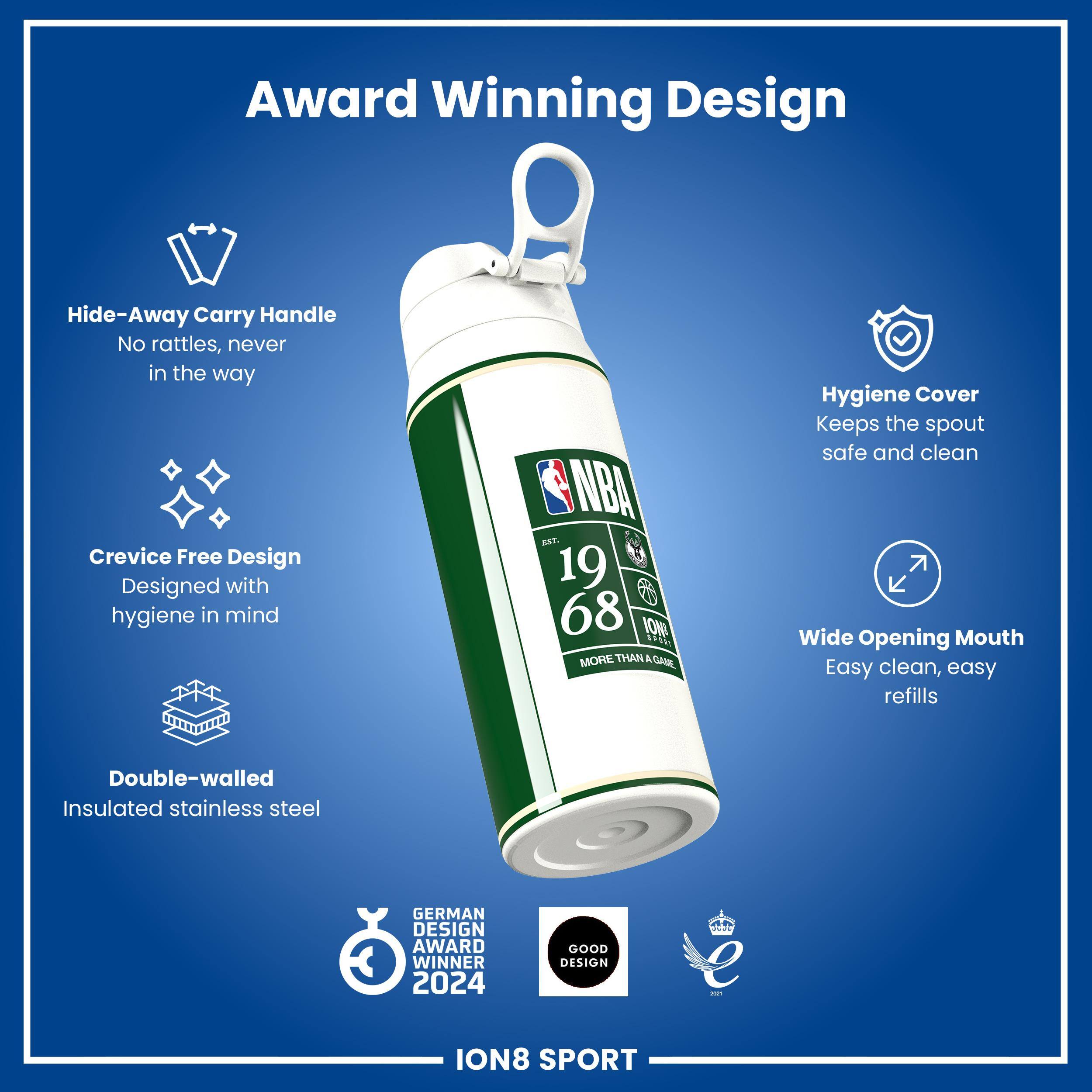 Award Winning Design

Hide-Away Carry Handle
No rattles, never in the way

Crevice Free Design
Designed with hygiene in mind

Hygiene Cover
Keeps the spout safe and clean

Wide Opening Mouth
Easy clean, easy refills

Double-walled Insulated stainless steel

GERMAN DESIGN AWARD WINNER 2024

GOOD DESIGN

ION8 SPORT