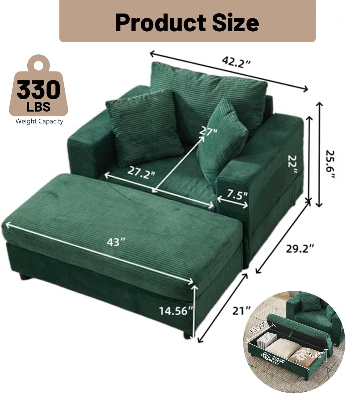 Product Size  
Weight Capacity: 330 LBS  
Dimensions:  
- 42.2" (Width)  
- 27.2" (Depth)  
- 27" (Height)  
- 22" (Armrest Height)  
- 25.6" (Back Height)  
- 43" (Seat Width)  
- 29.2" (Seat Depth)  
- 14.56" (Seat Height)  
- 21" (Armrest Width)  
- 18.50" (Armrest Depth)  
- 40.55" (Footrest Width)  
- 5.12" (Footrest Height)