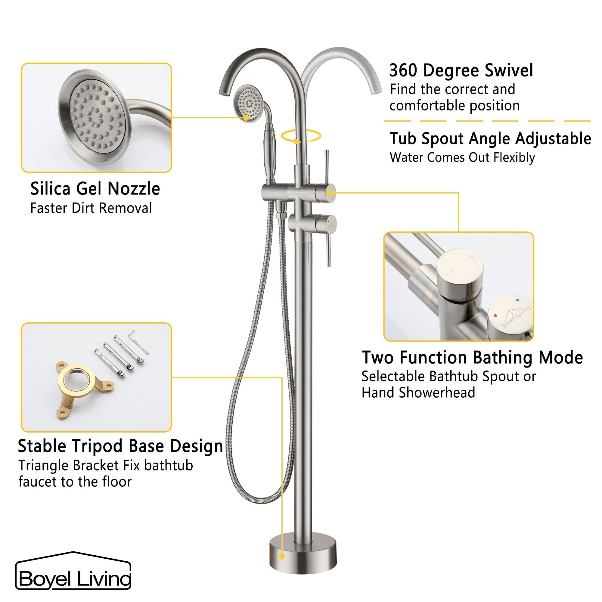 360 Degree Swivel - Find the correct and comfortable position - Tub Spout Angle Adjustable - Water Comes Out Flexibly

Silica Gel Nozzle - Faster Dirt Removal

Two Function Bathing Mode - Selectable Bathtub Spout or Hand Showerhead

Stable Tripod Base Design - Triangle Bracket Fix bathtub faucet to the floor

Boyel Living