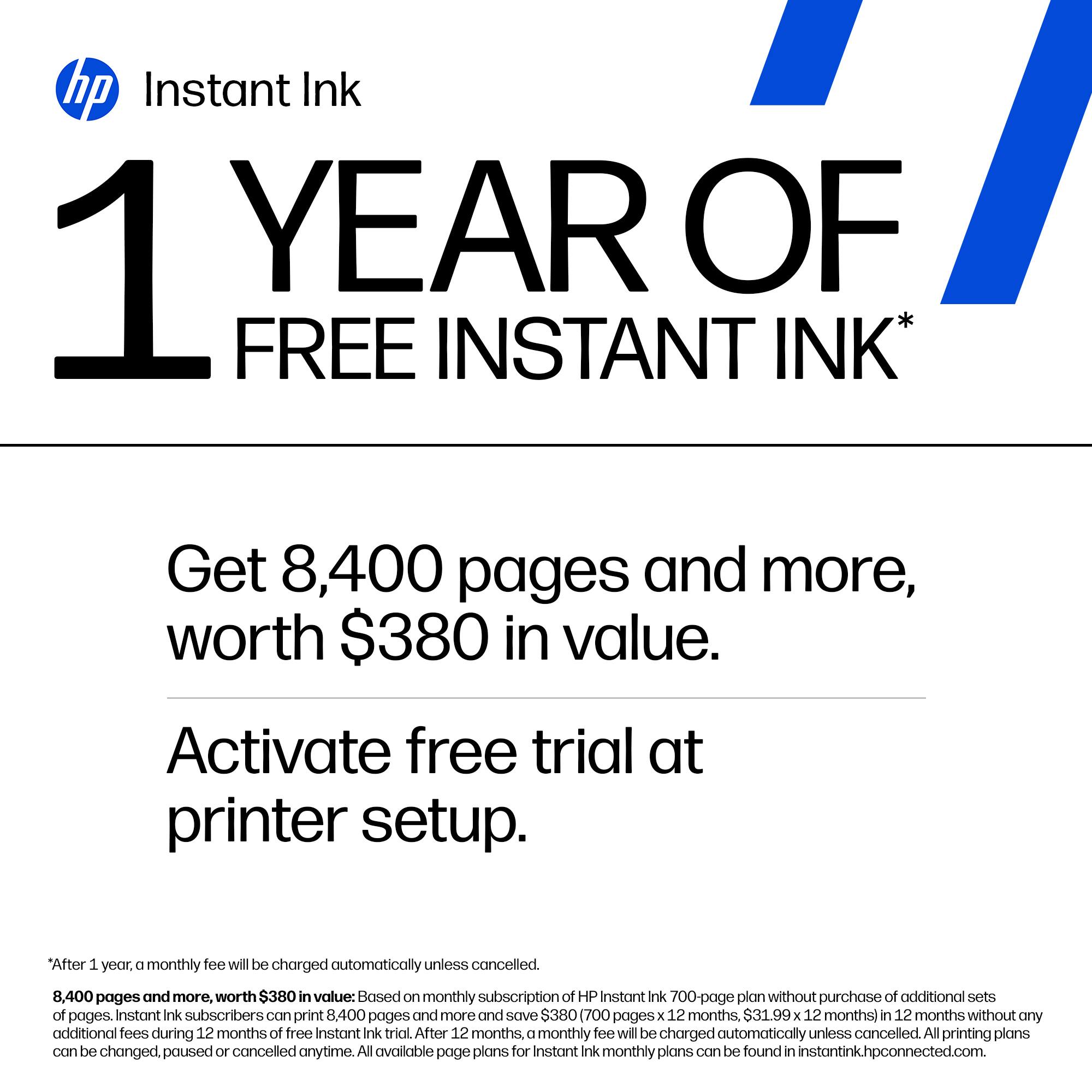 hp Instant Ink

1 YEAR OF FREE INSTANT INK*

Get 8,400 pages and more, worth $380 in value.

Activate free trial at printer setup.

*After 1 year, a monthly fee will be charged automatically unless cancelled.

8,400 pages and more, worth $380 in value: Based on monthly subscription of HP Instant Ink 700-page plan without purchase of additional sets of pages. Instant Ink subscribers can print 8,400 pages and more and save $380 (700 pages x 12 months, $31.99 x 12 months) in 12 months without any additional fees during 12 months of free Instant Ink trial. After 12 months, a monthly fee will be charged automatically unless cancelled. All printing plans can be changed, paused or cancelled anytime. All available page plans for Instant Ink monthly plans can be found in instantink.hpconnected.com.