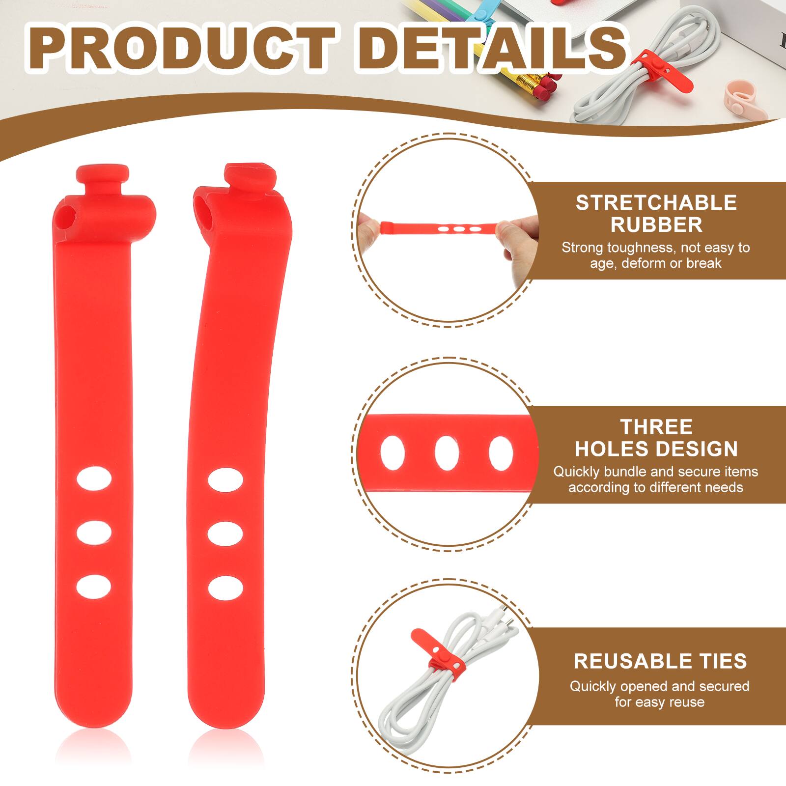 PRODUCT DETAILS

STRETCHABLE RUBBER
Strong toughness, not easy to age, deform or break

THREE HOLES DESIGN
Quickly bundle and secure items according to different needs

REUSABLE TIES
Quickly opened and secured for easy reuse