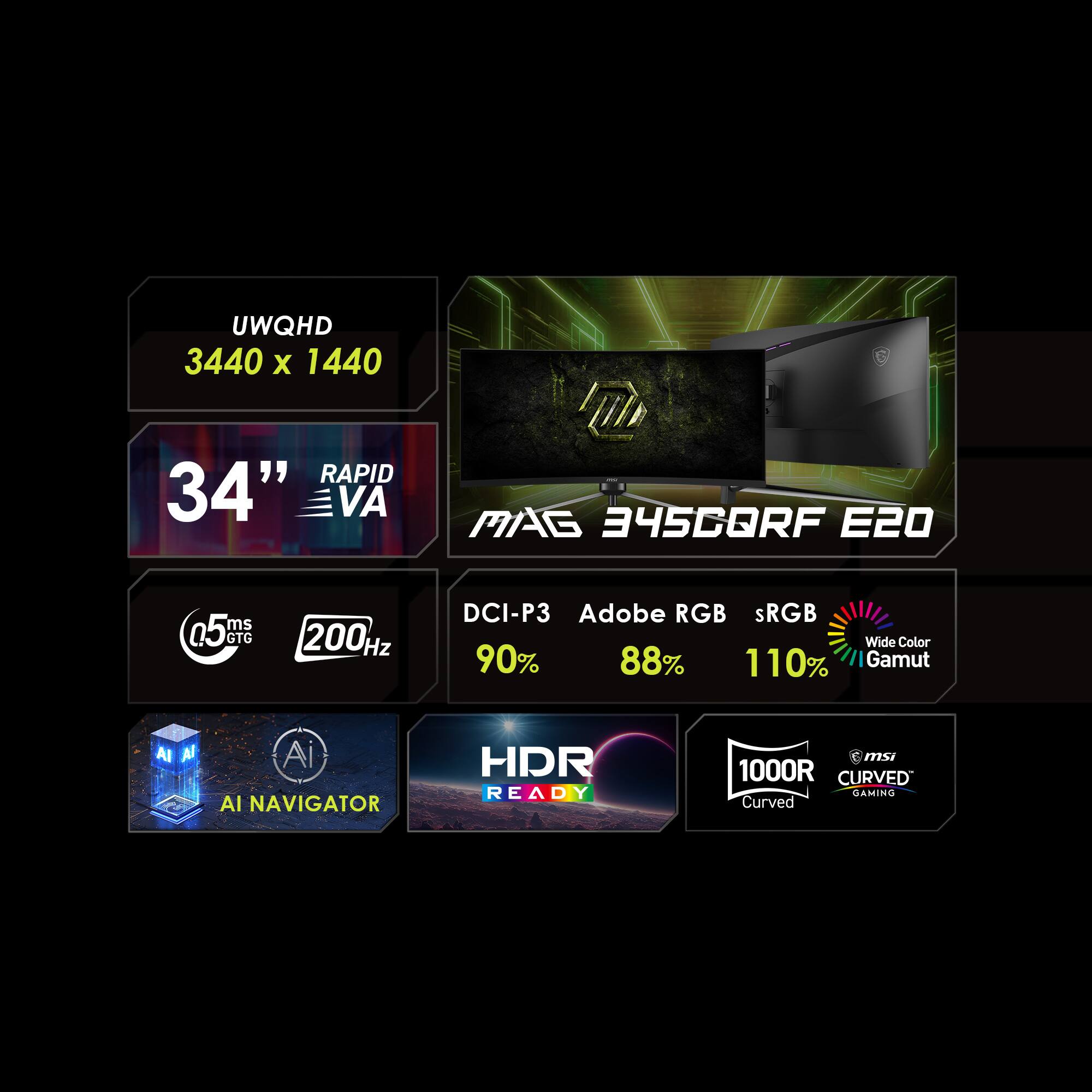 UWQHD 3440 x 1440  
34" VA  
MAG 34SCQRF E20  
5 ms GTG  
200 Hz  
DCI-P3  
Adobe RGB  
sRGB  
Wide Color Gamut  
90%  
88%  
110%  
AI NAVIGATOR  
HDR READY  
1000R Curved