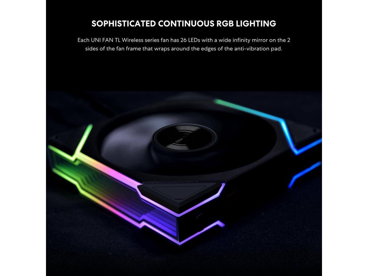 SOPHISTICATED CONTINUOUS RGB LIGHTING

Each UNI FAN TL Wireless series fan has 26 LEDs with a wide infinity mirror on the 2 sides of the fan frame that wraps around the edges of the anti-vibration pad.