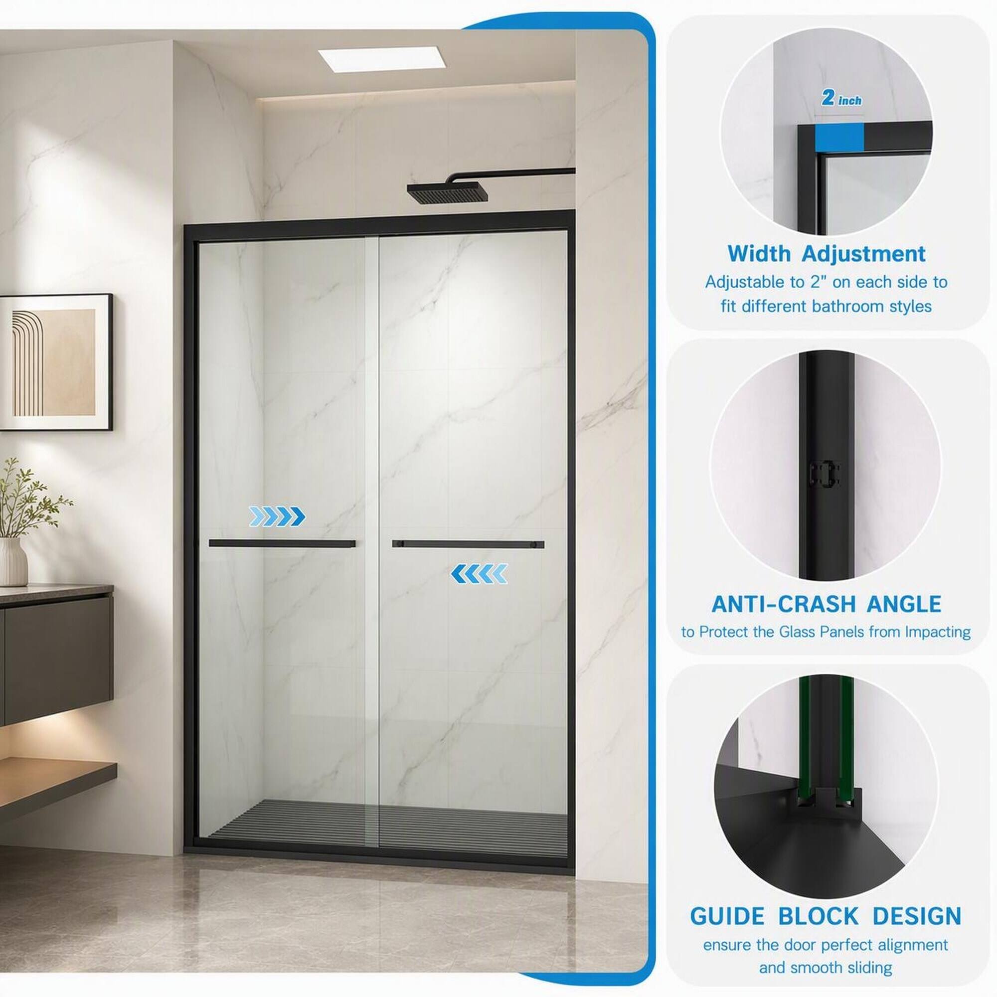 2 inch

Width Adjustment
Adjustable to 2" on each side to fit different bathroom styles

ANTI-CRASH ANGLE
to Protect the Glass Panels from Impacting

GUIDE BLOCK DESIGN
ensure the door perfect alignment and smooth sliding