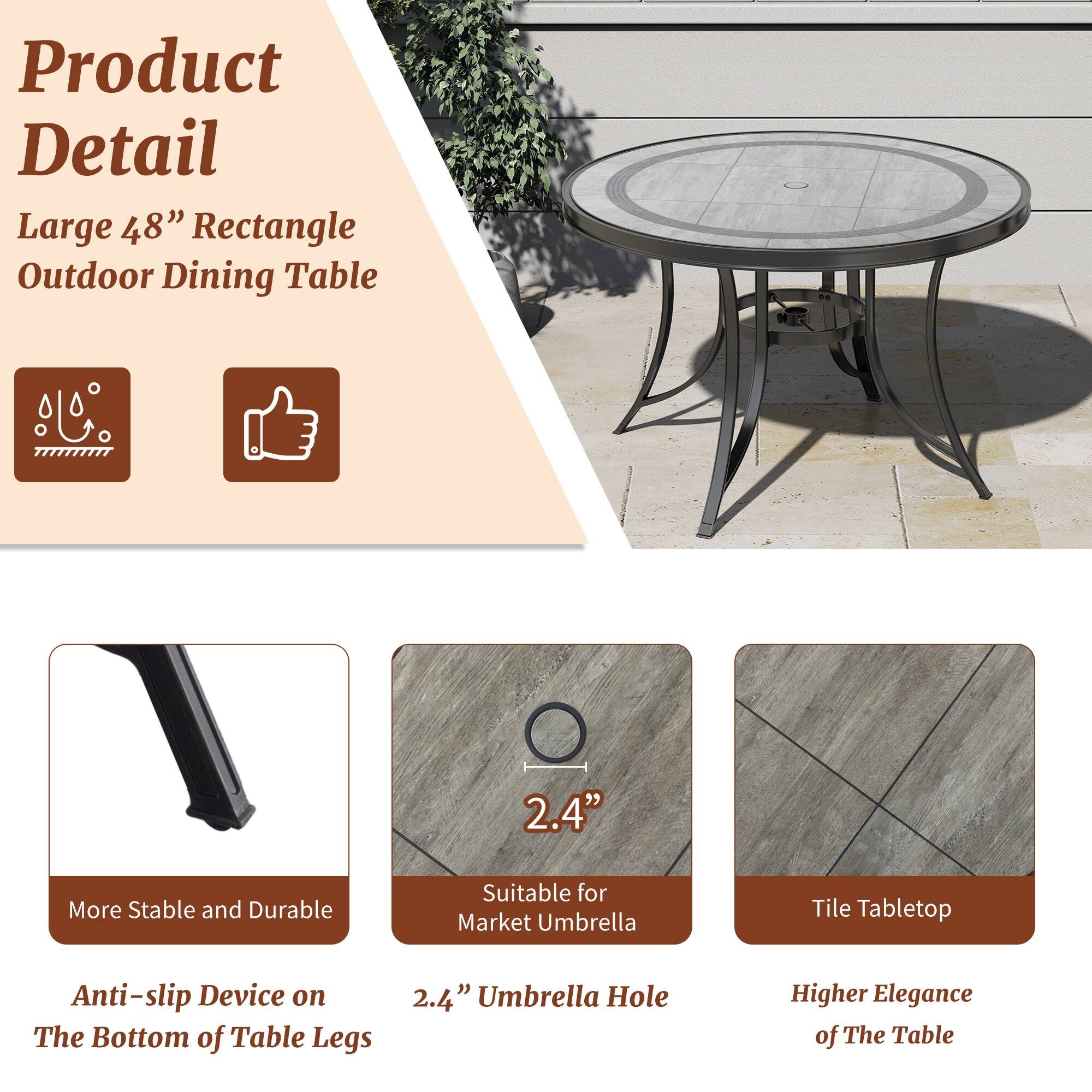Product Detail

Large 48" Rectangle Outdoor Dining Table

- More Stable and Durable
- Anti-slip Device on The Bottom of Table Legs
- 2.4" Umbrella Hole
- Suitable for Market Umbrella
- Tile Tabletop
- Higher Elegance of The Table