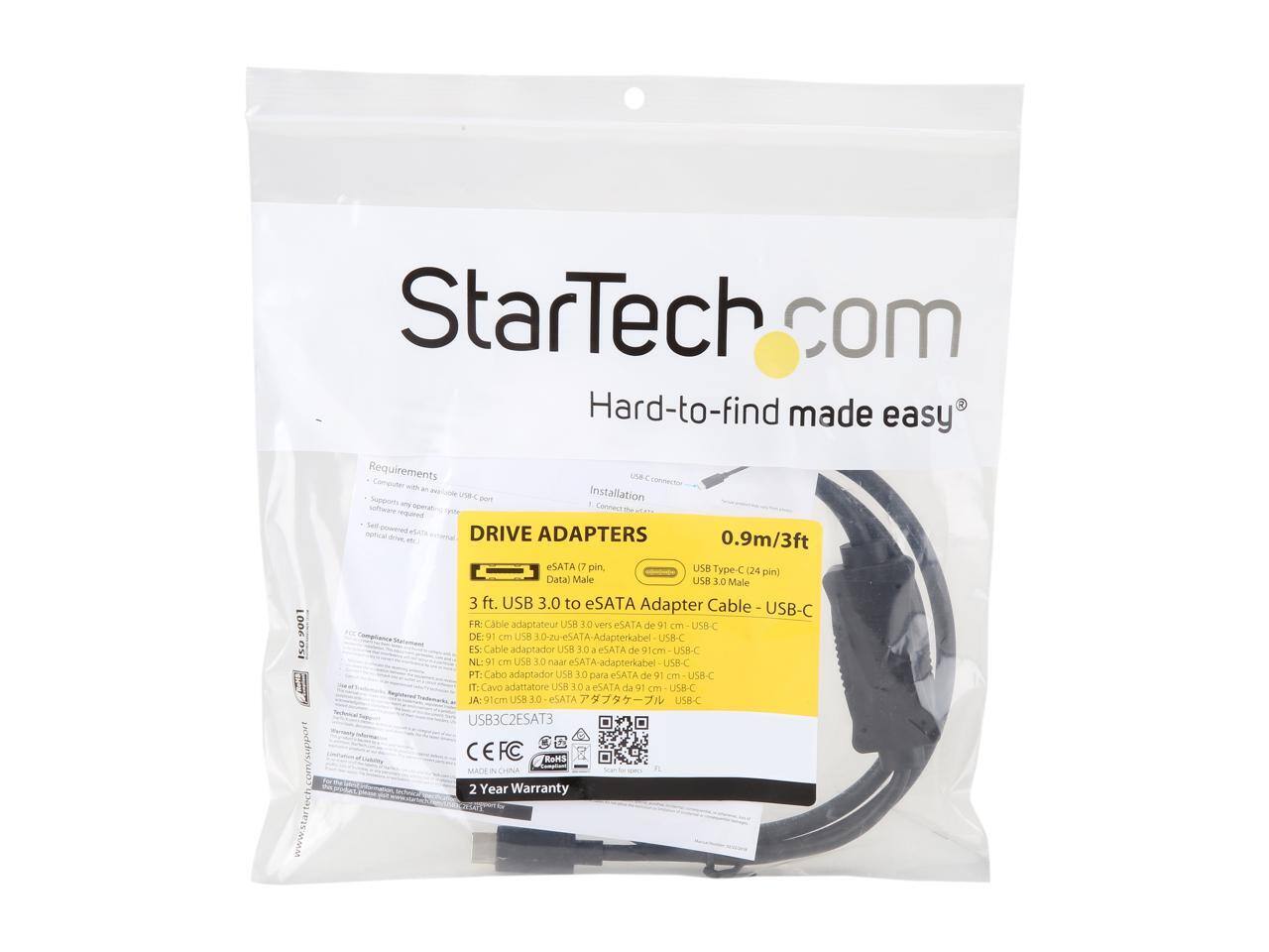 StarTech.com  
Hard-to-find made easy  

Requirements  
Installation  

DRIVE ADAPTERS  
0.9m/3ft  

eSATA 7 pin, USB Type-C (24 pin) Data Male  
USB 3.0 Male  

3 ft. USB 3.0 to eSATA Adapter Cable - USB-C  

FR: Cable adaptateur USB 3.0 vers eSATA de 91 cm - USB-C  
NL: USB 3.0 a-eSATA-adapterkabel USB-C  
DE: 91 cm USB 3.0 zu eSATA-Adapterkabel USB-C  
ES: Cable adaptador USB 3.0 a eSATA de 91 cm USB-C  
PT: Cabo adaptador USB 3.0 para eSATA de 91 cm USB-C  
IT: Cavo adattatore USB 3.0 a eSATA da 91 cm USB-C  
JA: 91cm USB 3.0 eSATA USB-C  

CE FC  
RoHS  
MADE IN CHINA  

2 Year Warranty