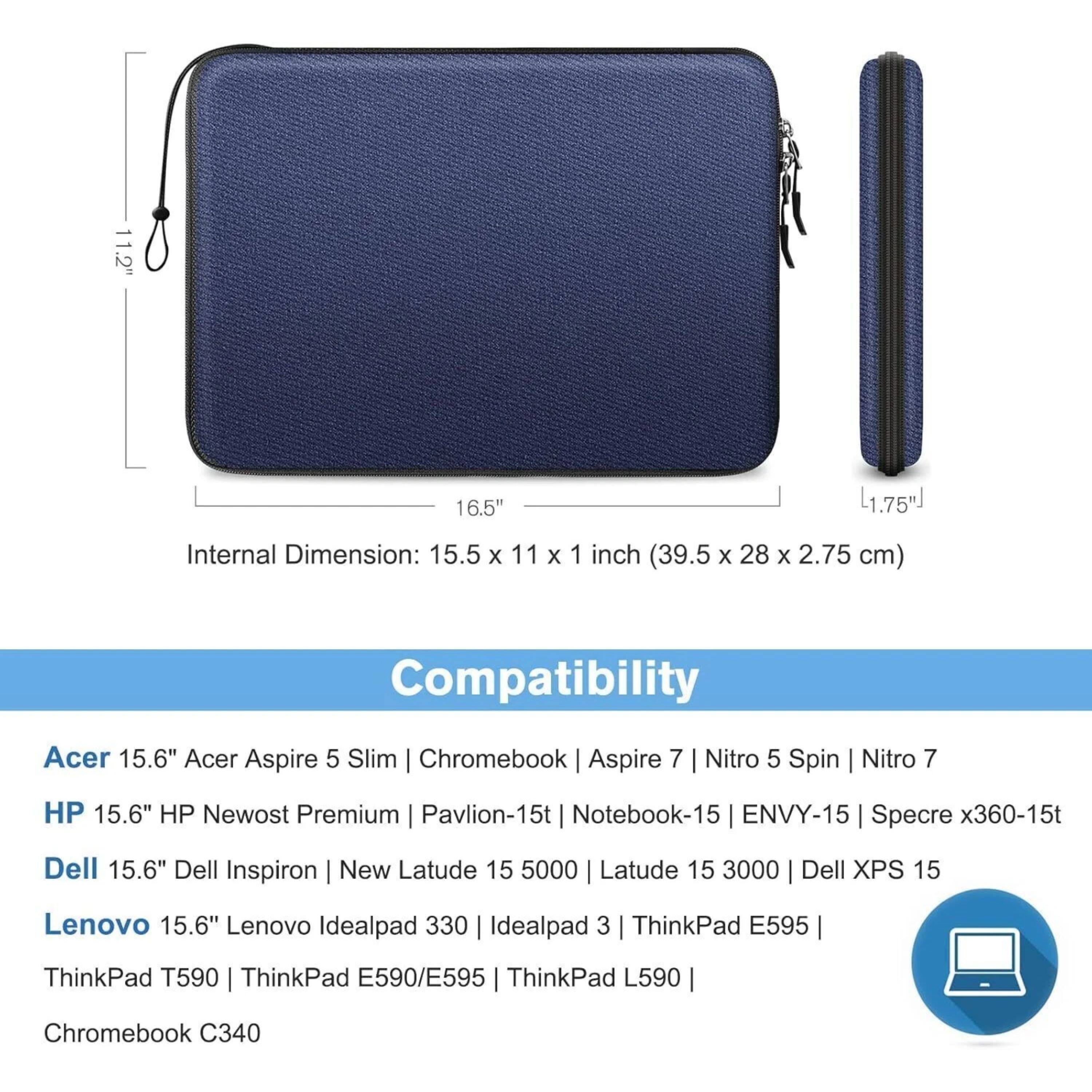 11.2" 16.5" L1.75"  
Internal Dimension: 15.5 x 11 x 1 inch (39.5 x 28 x 2.75 cm)  
Compatibility:  
Acer 15.6" Acer Aspire 5 Slim | Chromebook | Aspire 7 | Nitro 5 Spin | Nitro 7  
HP 15.6" HP Newost Premium | Pavilion-15t | Notebook-15 | ENVY-15 | Specre x360-15t  
Dell 15.6" Dell Inspiron | New Latude 15 5000 | Latude 15 3000 | Dell XPS 15  
Lenovo 15.6" Lenovo Idealpad 330 | Idealpad 3 | ThinkPad E595 | ThinkPad T590 | ThinkPad E590/E595 | ThinkPad L590 | Chromebook C340