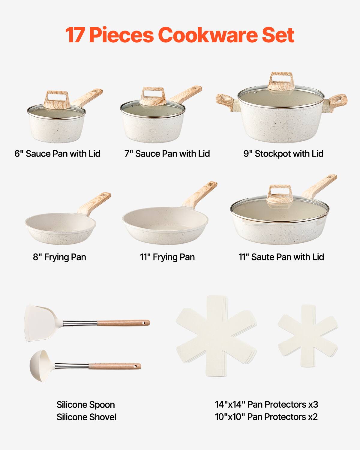 17 Pieces Cookware Set
- 6" Sauce Pan with Lid
- 7" Sauce Pan with Lid
- 9" Stockpot with Lid
- 8" Frying Pan
- 11" Frying Pan
- 11" Saute Pan with Lid
- Silicone Spoon
- Silicone Shovel
- 14"x14" Pan Protectors x3
- 10"x10" Pan Protectors x2