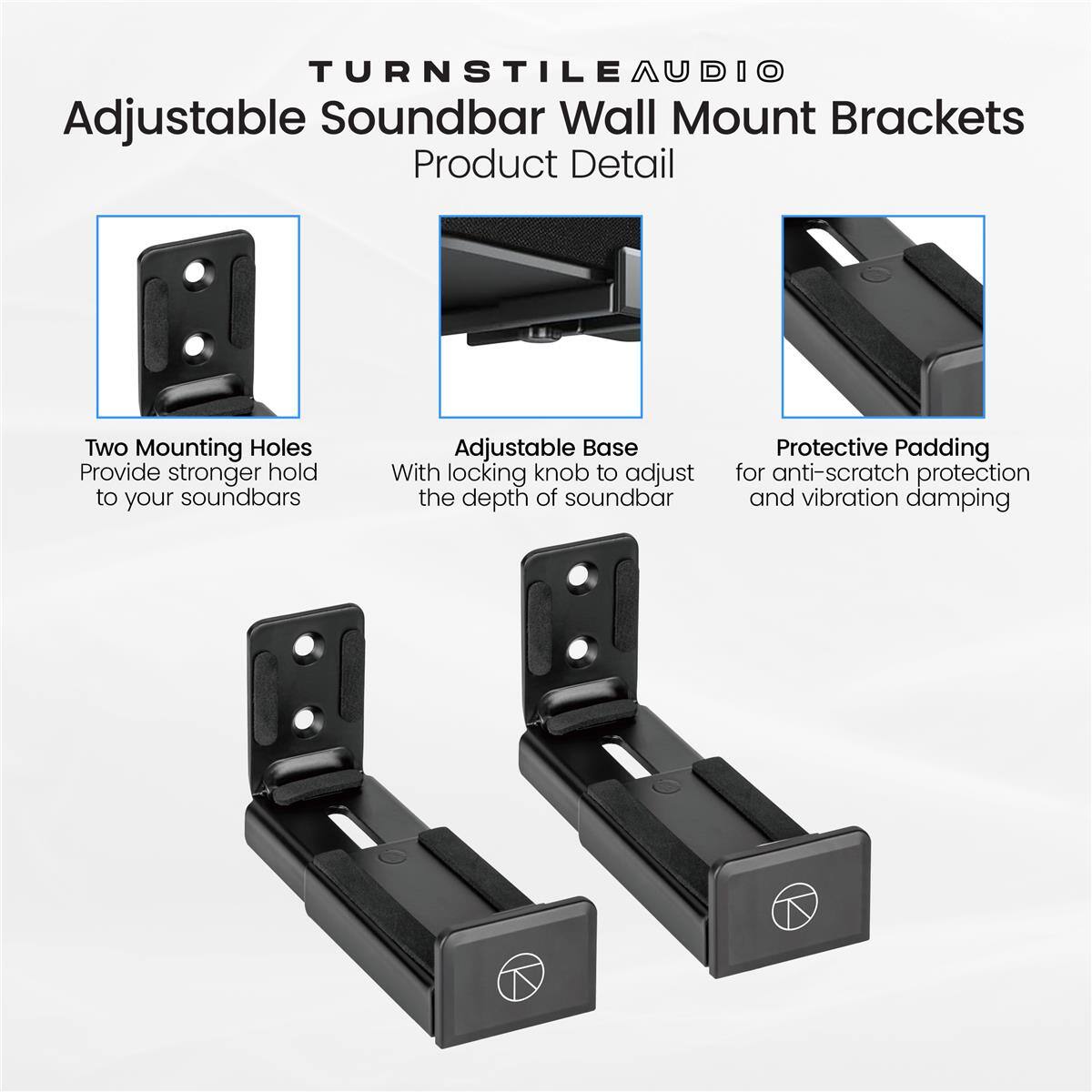TURNSTILE AUDIO Adjustable Soundbar Wall Mount Brackets Product Detail

- Two Mounting Holes Provide stronger hold to your soundbars
- Adjustable Base With locking knob to adjust the depth of soundbar
- Protective Padding for anti-scratch protection and vibration damping
