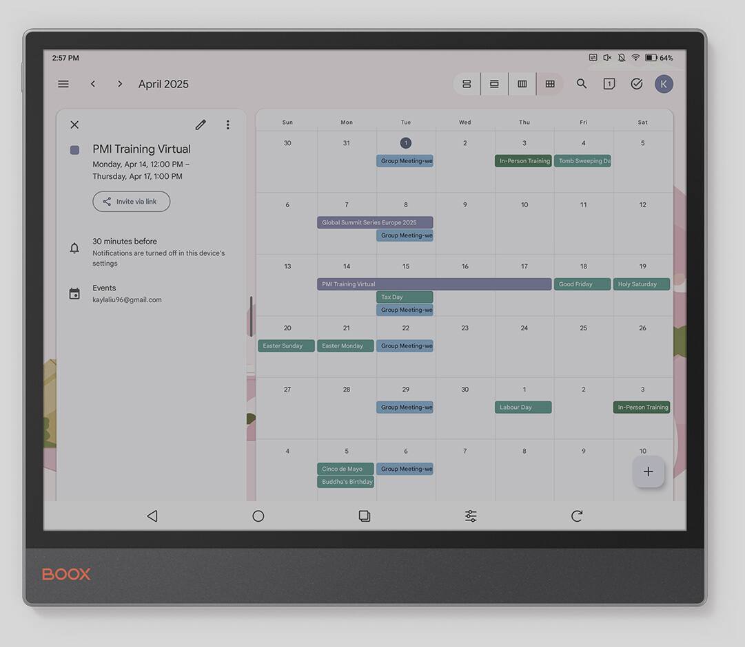 2:57 PM, 64%, April 2025, PMI Training Virtual, Monday, Apr 14, 12:00 PM, Thursday, Apr 17, 30, 31, 1, Group Meeting-we, 2, 3, In-Person Training, Tomb Sweeping Day, 5, Invite via link, 6, 8, 10, 11, 12, 30 minutes before, Notifications are turned off in this device's settings, 13, Global Summit Series Europe 2025, Group Meeting-we, 14, 15, 16, 17, 18, 19, Events, kaylaliu96@gmail.com, PMI Training Virtual, Tax Day, Group Meeting-we, Good Friday, Holy Saturday, 20, 21, 22, 23, 24, 25, 26, Easter Sunday, Faster Monday, Group Meeting-we, 27, 28, 29, 30, 1, 2, 3, Group Meeting-we, Labour Day, In-Person Training, 1, 5, +, I, 9, 10, Cinco de Maye, Group Meeting-we, Buddha's Birthday, BOOX
