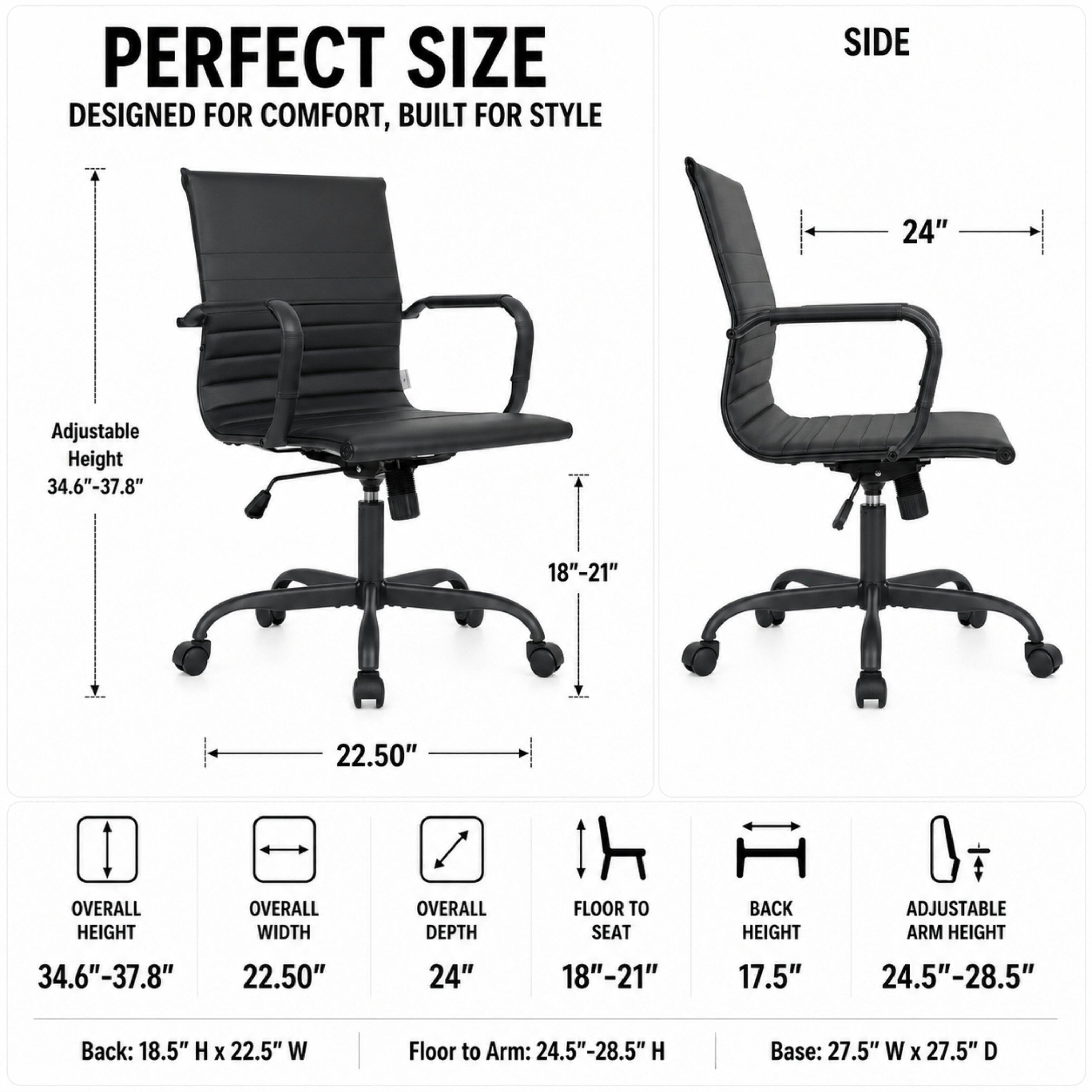 PERFECT SIZE  
DESIGNED FOR COMFORT, BUILT FOR STYLE

SIDE  
24"  
Adjustable Height 34.6"-37.8"  
18"-21"  
22.50"  
OVERALL HEIGHT  
OVERALL WIDTH  
OVERALL DEPTH  
FLOOR TO SEAT  
BACK HEIGHT  
ADJUSTABLE ARM HEIGHT  
34.6"-37.8"  
22.50"  
24"  
18"-21"  
17.5"  
24.5"-28.5"  
Back: 18.5" H X 22.5" W  
Floor to Arm: 24.5"-28.5" H  
Base: 27.5" W X 27.5" D