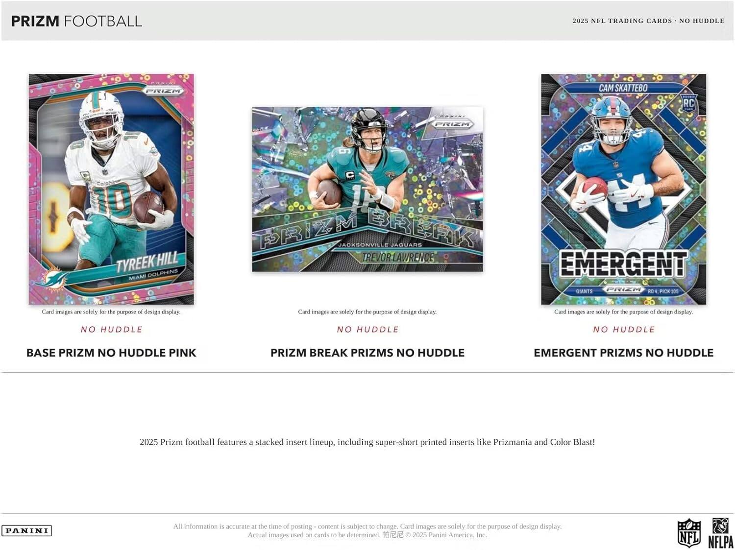 PRIZM FOOTBALL  
2025 NFL TRADING CARDS - NO HUDDLE  

TYREEK HILL  
MIAMI DOLPHINS  
BASE PRIZM NO HUDDLE PINK  

TREVOR LAWRENCE  
JACKSONVILLE JAGUARS  
PRIZM BREAK PRIZMS NO HUDDLE  

CAM SKATEBO  
NEW YORK GIANTS  
EMERGENT PRIZMS NO HUDDLE  

Card images are solely for the purpose of design display.  

2025 Prizm football features a stacked insert lineup, including super-short printed inserts like Prizmania and Color Blast!  

All information is accurate at the time of posting - content is subject to change. Card images are solely for the purpose of design display. Actual images used on cards to be determined. © 2025 Panini America, Inc. NFL NFLPA