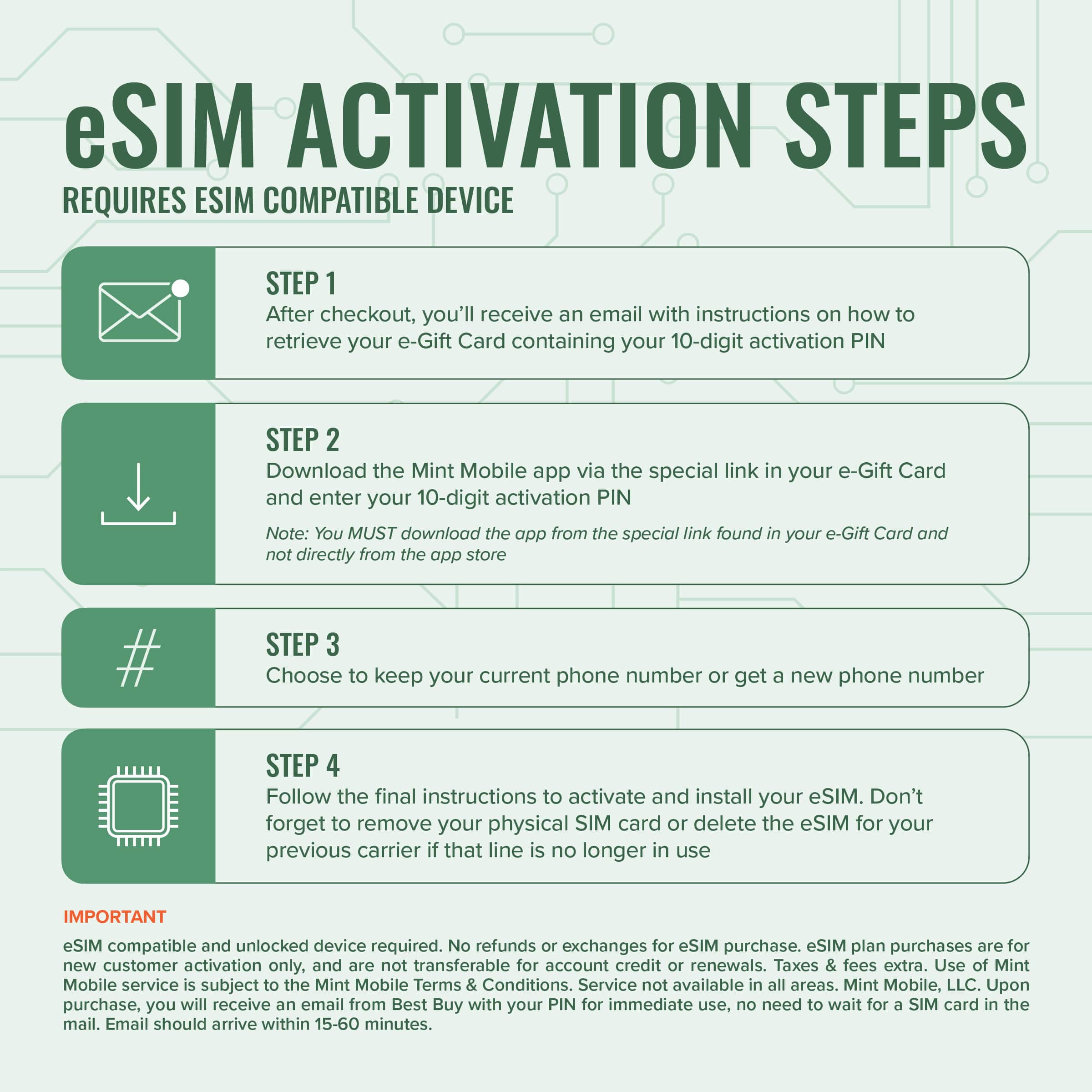 eSIM Activation Steps Requires ESIM Compatible Device:
Step 1: After checkout, you'll receive an email with instructions on how to retrieve your e-Gift Card containing your 10-digit activation PIN.
Step 2: Download the Mint Mobile app via the special link in your e-Gift Card and enter your 10-digit activation PIN. Note: You MUST download the app from the special link found in your e-Gift Card and not directly from the app store.
Step 3: Choose to keep your current phone number or get a new phone number.
Step 4: Follow the final instructions to activate and install your eSIM. Don't forget to remove your physical SIM card or delete the eSIM for your previous carrier that line is no longer in use.
Important: eSIM compatible and unlocked device required. No refunds or exchanges for eSIM purchase. eSIM plan purchases are for new customer activation only and are not transferable for account credit renewals. Taxes and fees extra. Use of Mint Mobile service subject to the Min.