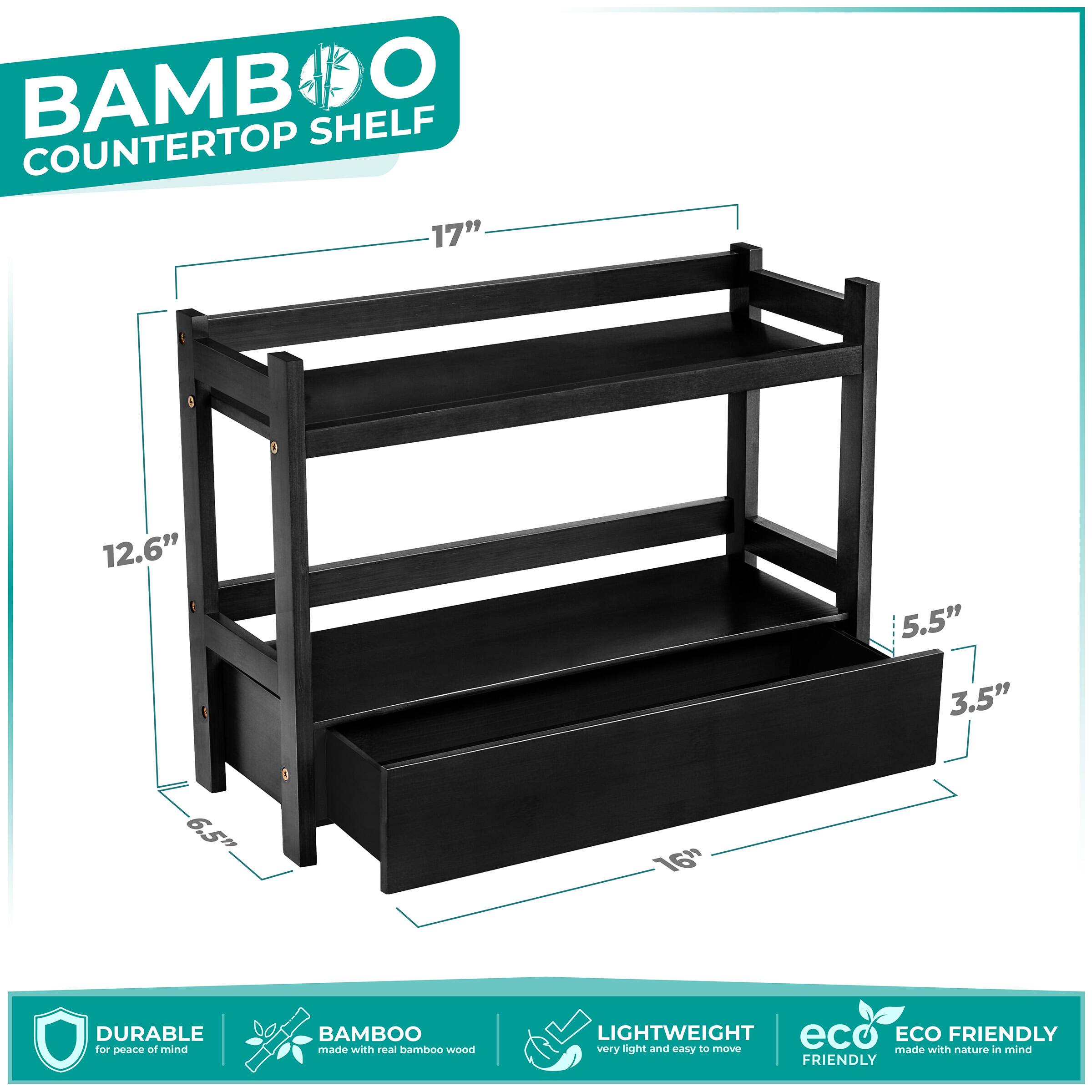 BAMBOO COUNTERTOP SHELF

- 17" (width)
- 12.6" (depth)
- 5.5" (height of top shelf)
- 3.5" (height of bottom shelf)
- 6.5" (height of legs)
- 16" (depth of bottom shelf)

Features:
- DURABLE for peace of mind
- BAMBOO made with real bamboo wood
- LIGHTWEIGHT very light and easy to move
- ECO FRIENDLY made with nature in mind