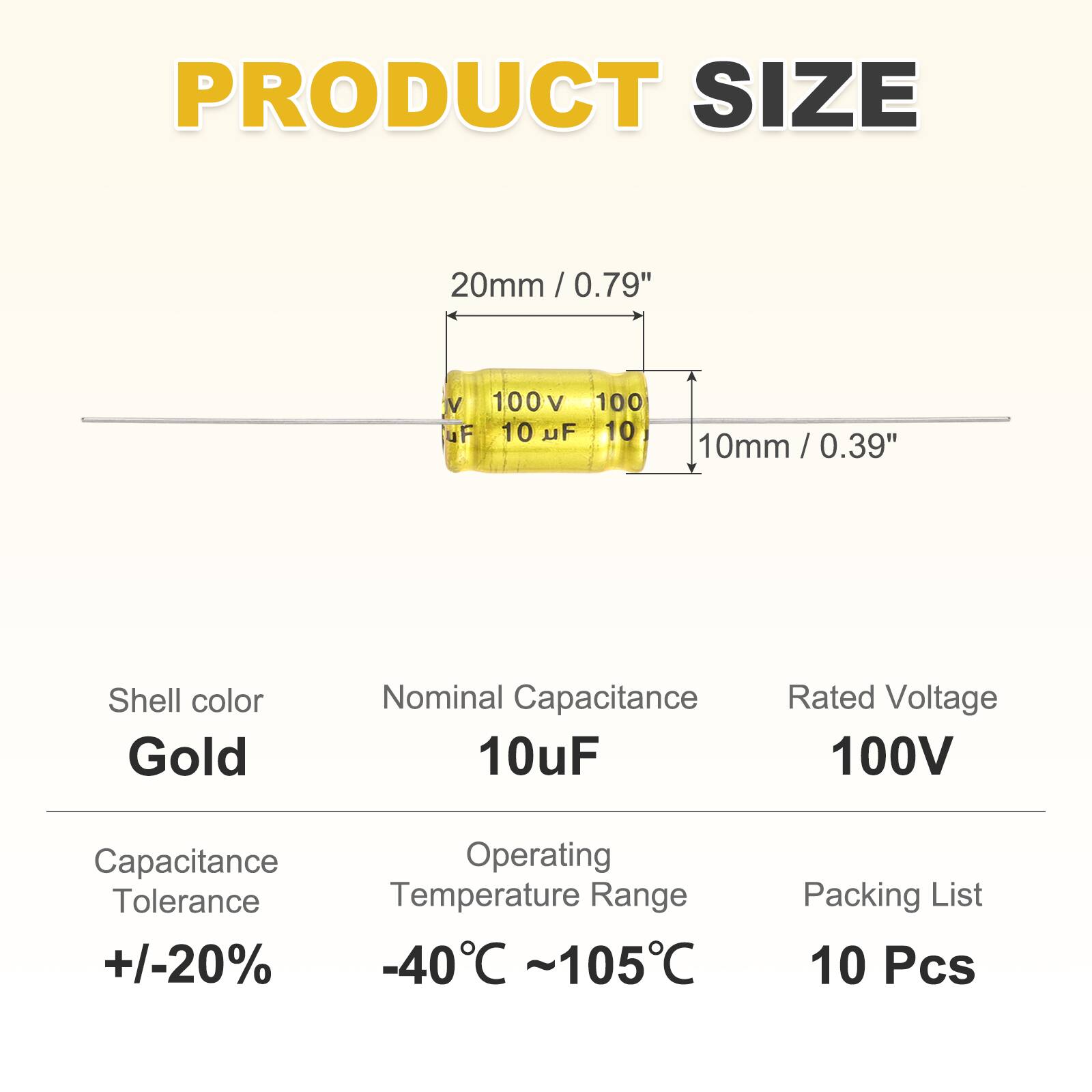PRODUCT SIZE  
20mm / 0.79"  
10mm / 0.39"  

Shell color: Gold  
Nominal Capacitance: 10uF  
Rated Voltage: 100V  

Capacitance Tolerance: +/-20%  
Operating Temperature Range: -40°C ~ 105°C  

Packing List: 10 Pcs