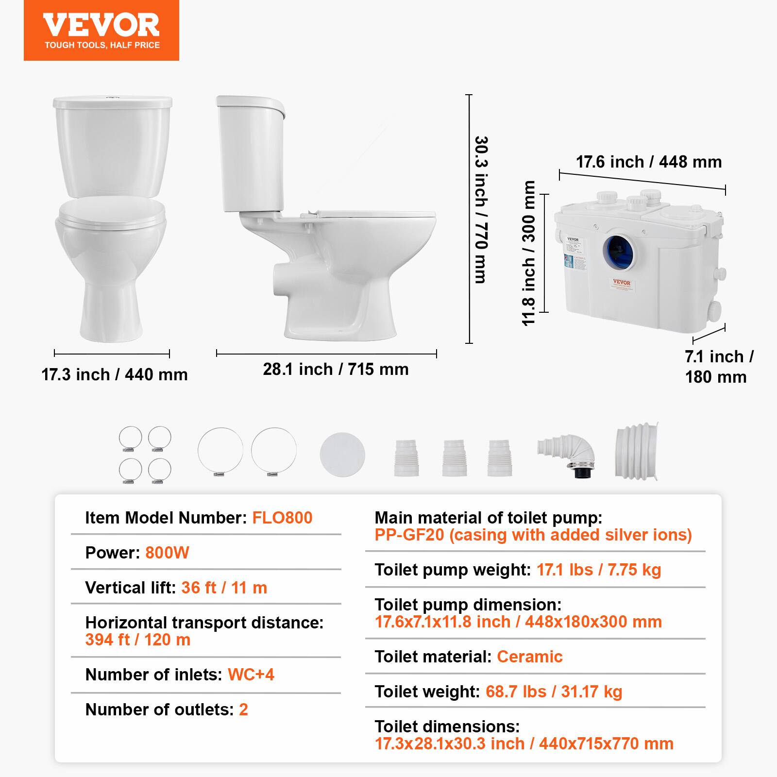 VEVOR TOUGH TOOLS, HALF PRICE

17.3 inch / 440 mm
28.1 inch / 715 mm
30.3 inch / 770 mm
11.8 inch / 300 mm
17.6 inch / 448 mm
7.1 inch / 180 mm

Item Model Number: FLO800
Main material of toilet pump: PP-GF20 (casing with added silver ions)
Power: 800W
Toilet pump weight: 17.1 lbs / 7.75 kg
Vertical lift: 36 ft / 11 m
Toilet pump dimension: 17.6x7.1x11.8 inch / 448x180x300 mm
Horizontal transport distance: 394 ft / 120 m
Toilet material: Ceramic
Number of inlets: WC+4
Toilet weight: 68.7 lbs / 31.17 kg
Number of outlets: 2
Toilet dimensions: 17.3x28.