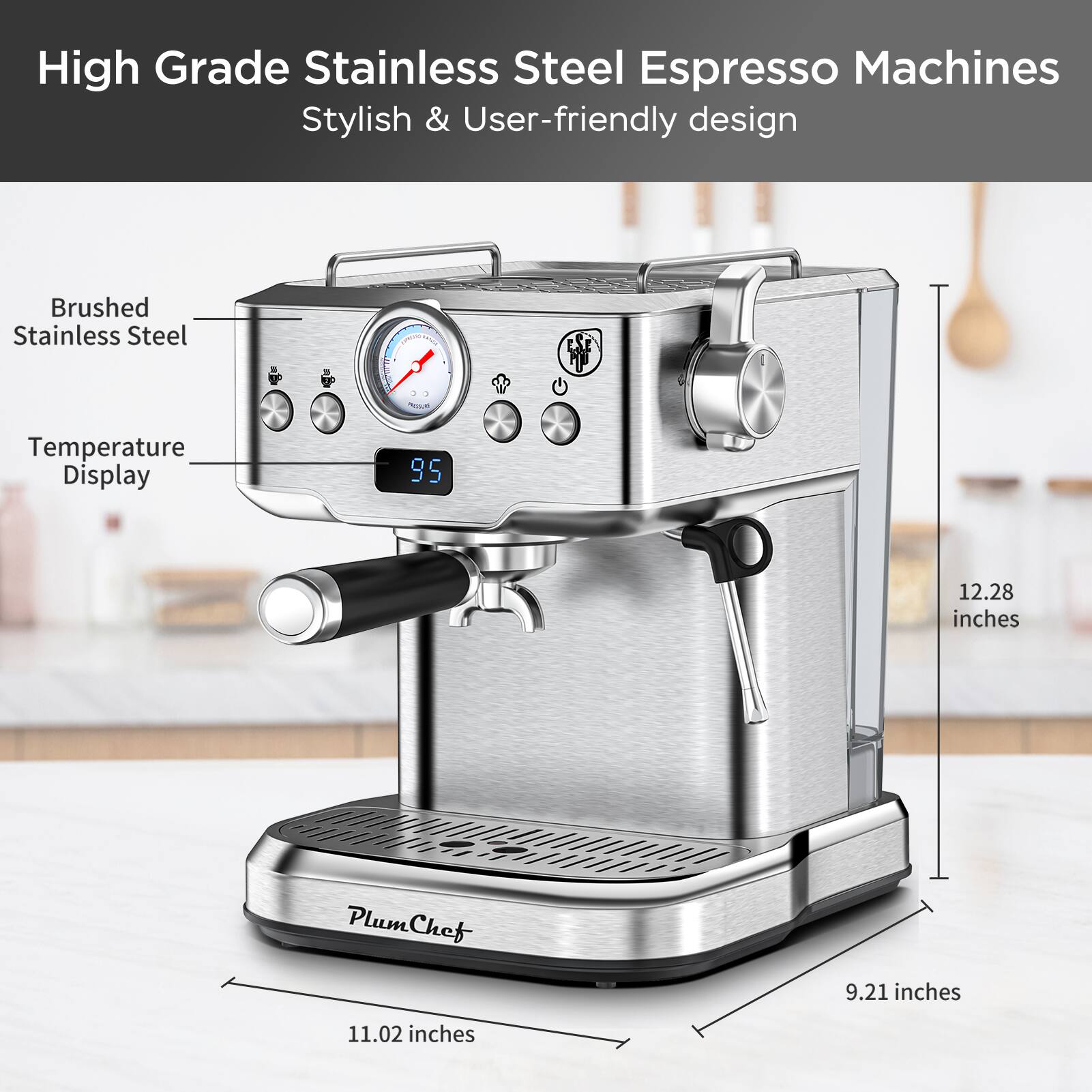 High Grade Stainless Steel Espresso Machines  
Stylish & User-friendly design  

- Brushed Stainless Steel  
- Temperature Display  
- 12.28 inches  
- 11.02 inches  
- 9.21 inches  

PlumChef