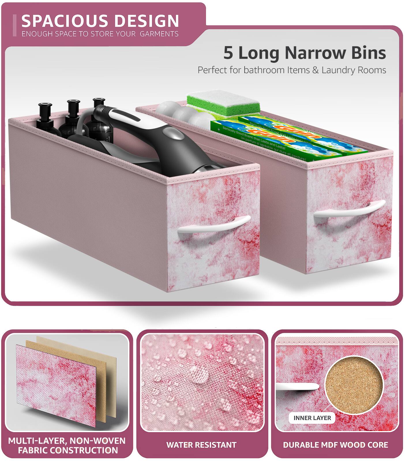 SPACIOUS DESIGN  
ENOUGH SPACE TO STORE YOUR GARMENTS  

5 Long Narrow Bins  
Perfect for bathroom Items & Laundry Rooms  

MULTI-LAYER, NON-WOVEN FABRIC CONSTRUCTION  
WATER RESISTANT  
DURABLE MDF WOOD CORE