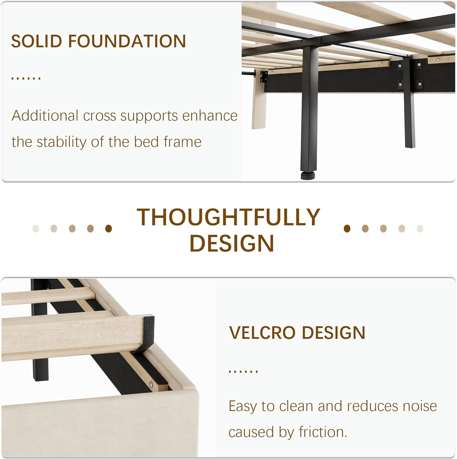 SOLID FOUNDATION  
Additional cross supports enhance the stability of the bed frame  

THOUGHTFULLY DESIGN  

VELCRO DESIGN  
Easy to clean and reduces noise caused by friction.