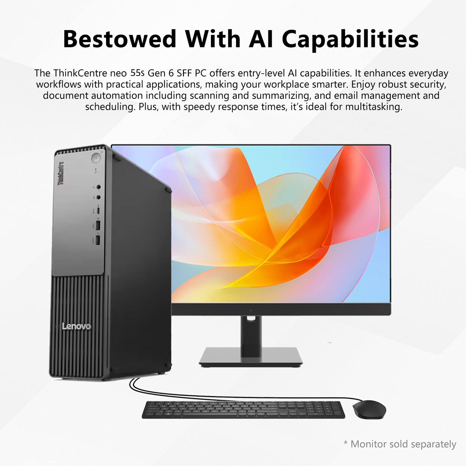 Bestowed With AI Capabilities

The ThinkCentre neo 55s Gen 6 SFF PC offers entry-level AI capabilities. It enhances everyday workflows with practical applications, making your workplace smarter. Enjoy robust security, document automation including scanning and summarizing, and email management and scheduling. Plus, with speedy response times, it's ideal for multitasking.

ThinkCentre Lenovo

*Monitor sold separately