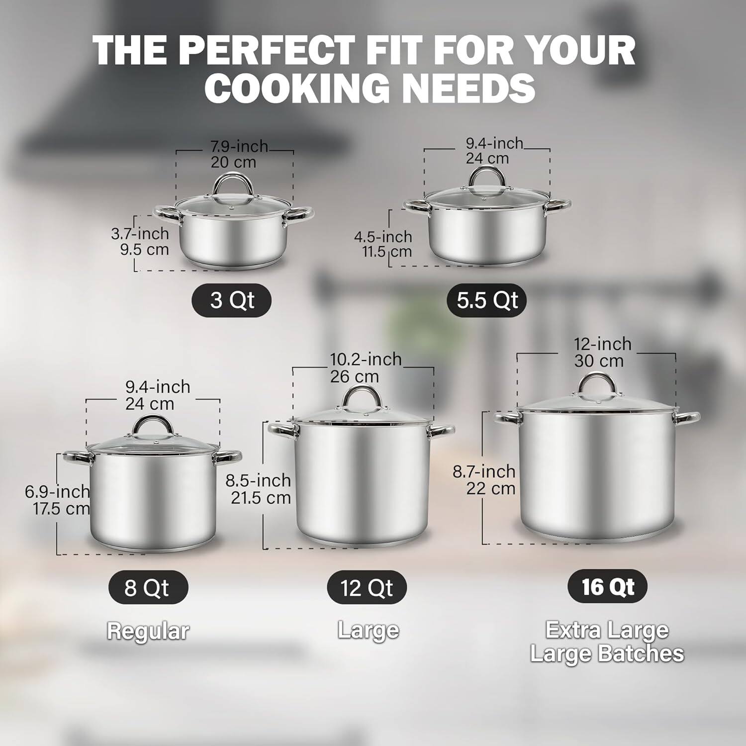 THE PERFECT FIT FOR YOUR COOKING NEEDS

- 7.9-inch / 20 cm
- 9.4-inch / 24 cm
- 3.7-inch / 9.5 cm
- 4.5-inch / 11.5 cm
- 3 Qt

- 9.4-inch / 24 cm
- 10.2-inch / 26 cm
- 12-inch / 30 cm
- 6.9-inch / 17.5 cm
- 8.5-inch / 21.5 cm
- 8.7-inch / 22 cm
- 5.5 Qt

- 8 Qt Regular
- 12 Qt Large
- 16 Qt Extra Large
- Large Batches